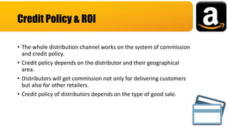 • The whole distribution channel works on the system of commission
and credit policy.
• Credit policy depends on the distributor and their geographical
area.
• Distributors will get commission not only for delivering customers
but also for other retailers.
• Credit policy of distributors depends on the type of good sale.
Credit Policy & ROI
 