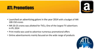 • Launched an advertising galore in the year 2014 with a budget of INR
100-150 crores
• INR 20-25 crores was allotted for TVCs; One of the largest TV advertisers
in IPL 2014
• Print media was used to advertise numerous promotional offers
• Online advertisements mainly focused on the wide range of products
ATL Promotions
 