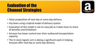 • Value proposition of next day or same day delivery
• Has been using a hybrid model of delivery system
• Evaluation of this model is not an easy job as it does have its share
of benefits and limitations
• Amazon has lower control over their outbound transportation
capacity
• The In-store logistic arm is doing a significant work in helping
Amazon offer next day or same day delivery
Evaluation of the
Channel Strategies
 