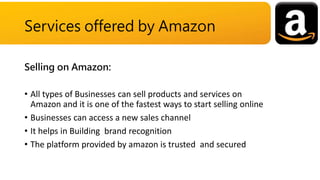 Selling on Amazon:
• All types of Businesses can sell products and services on
Amazon and it is one of the fastest ways to start selling online
• Businesses can access a new sales channel
• It helps in Building brand recognition
• The platform provided by amazon is trusted and secured
Services offered by Amazon
 