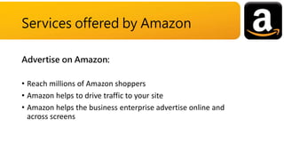 Advertise on Amazon:
• Reach millions of Amazon shoppers
• Amazon helps to drive traffic to your site
• Amazon helps the business enterprise advertise online and
across screens
Services offered by Amazon
 