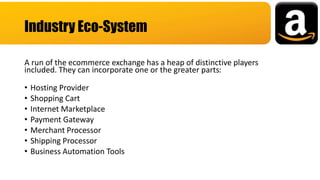 A run of the ecommerce exchange has a heap of distinctive players
included. They can incorporate one or the greater parts:
• Hosting Provider
• Shopping Cart
• Internet Marketplace
• Payment Gateway
• Merchant Processor
• Shipping Processor
• Business Automation Tools
Industry Eco-System
 
