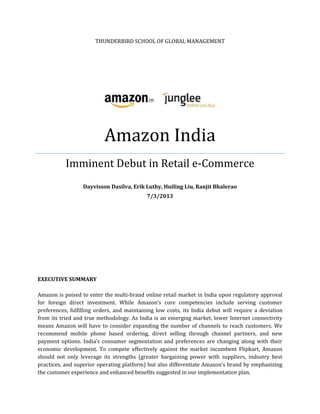 THUNDERBIRD SCHOOL OF GLOBAL MANAGEMENT
Amazon India
Imminent Debut in Retail e-Commerce
Dayvisson Dasilva, Erik Luthy, Huiling Liu, Ranjit Bhalerao
7/3/2013
EXECUTIVE SUMMARY
Amazon is poised to enter the multi-brand online retail market in India upon regulatory approval
for foreign direct investment. While Amazon’s core competencies include serving customer
preferences, fulfilling orders, and maintaining low costs, its India debut will require a deviation
from its tried and true methodology. As India is an emerging market, lower Internet connectivity
means Amazon will have to consider expanding the number of channels to reach customers. We
recommend mobile phone based ordering, direct selling through channel partners, and new
payment options. India’s consumer segmentation and preferences are changing along with their
economic development. To compete effectively against the market incumbent Flipkart, Amazon
should not only leverage its strengths (greater bargaining power with suppliers, industry best
practices, and superior operating platform) but also differentiate Amazon’s brand by emphasizing
the customer experience and enhanced benefits suggested in our implementation plan.
 