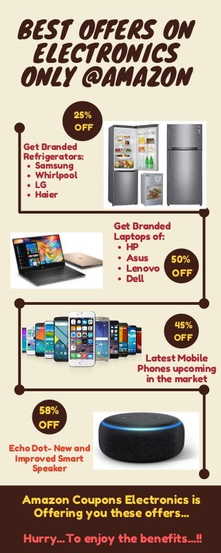 BEST OFFERS ON
ELECTRONICS
ONLY @AMAZON
25%
OFF
Get Branded
Refrigerators:
Samsung
Whirlpool
LG
Haier
50%
OFF
Get Branded
Laptops of:
HP
Asus
Lenovo
Dell
45%
OFF
Latest Mobile
Phones upcoming
in the market
58%
OFF
Echo Dot- New and
Improved Smart
Speaker
Amazon Coupons Electronics is
Offering you these offers...
Hurry...To enjoy the benefits...!!
 