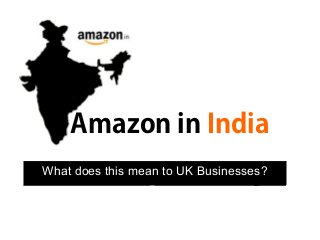 Amazon in India
What does this mean to UK Businesses?
 