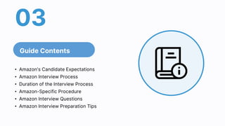 03
Guide Contents
• Amazon's Candidate Expectations
• Amazon Interview Process
• Duration of the Interview Process
• Amazon-Specific Procedure
• Amazon Interview Questions
• Amazon Interview Preparation Tips
 