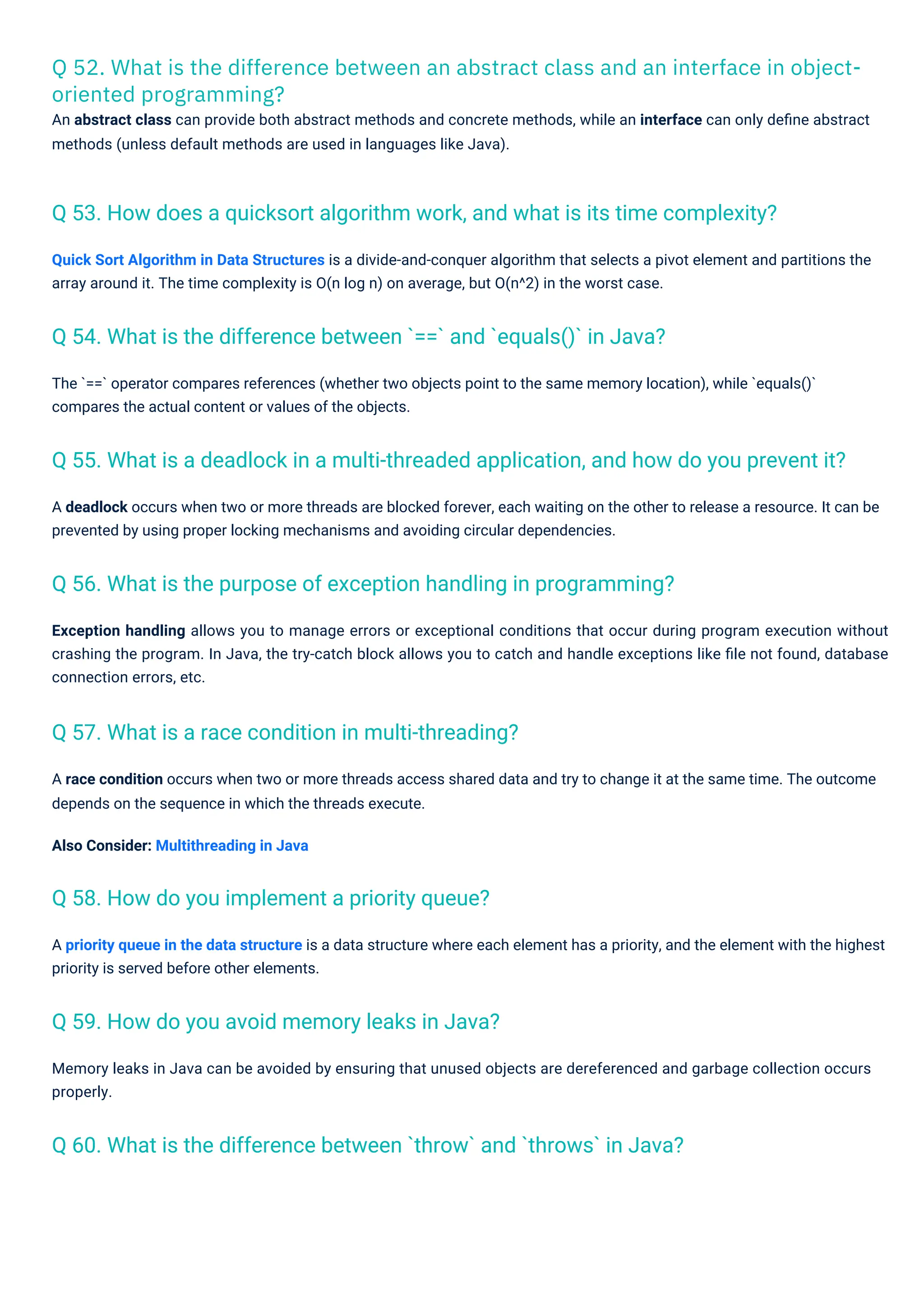 Q 52. What is the difference between an abstract class and an interface in object-
oriented programming?
An abstract class can provide both abstract methods and concrete methods, while an interface can only deﬁne abstract
methods (unless default methods are used in languages like Java).
A race condition occurs when two or more threads access shared data and try to change it at the same time. The outcome
depends on the sequence in which the threads execute.
Also Consider: Multithreading in Java
A deadlock occurs when two or more threads are blocked forever, each waiting on the other to release a resource. It can be
prevented by using proper locking mechanisms and avoiding circular dependencies.
Quick Sort Algorithm in Data Structures is a divide-and-conquer algorithm that selects a pivot element and partitions the
array around it. The time complexity is O(n log n) on average, but O(n^2) in the worst case.
Memory leaks in Java can be avoided by ensuring that unused objects are dereferenced and garbage collection occurs
properly.
A priority queue in the data structure is a data structure where each element has a priority, and the element with the highest
priority is served before other elements.
Exception handling allows you to manage errors or exceptional conditions that occur during program execution without
crashing the program. In Java, the try-catch block allows you to catch and handle exceptions like ﬁle not found, database
connection errors, etc.
The `==` operator compares references (whether two objects point to the same memory location), while `equals()`
compares the actual content or values of the objects.
Q 58. How do you implement a priority queue?
Q 59. How do you avoid memory leaks in Java?
Q 57. What is a race condition in multi-threading?
Q 54. What is the difference between `==` and `equals()` in Java?
Q 56. What is the purpose of exception handling in programming?
Q 60. What is the difference between `throw` and `throws` in Java?
Q 53. How does a quicksort algorithm work, and what is its time complexity?
Q 55. What is a deadlock in a multi-threaded application, and how do you prevent it?
 