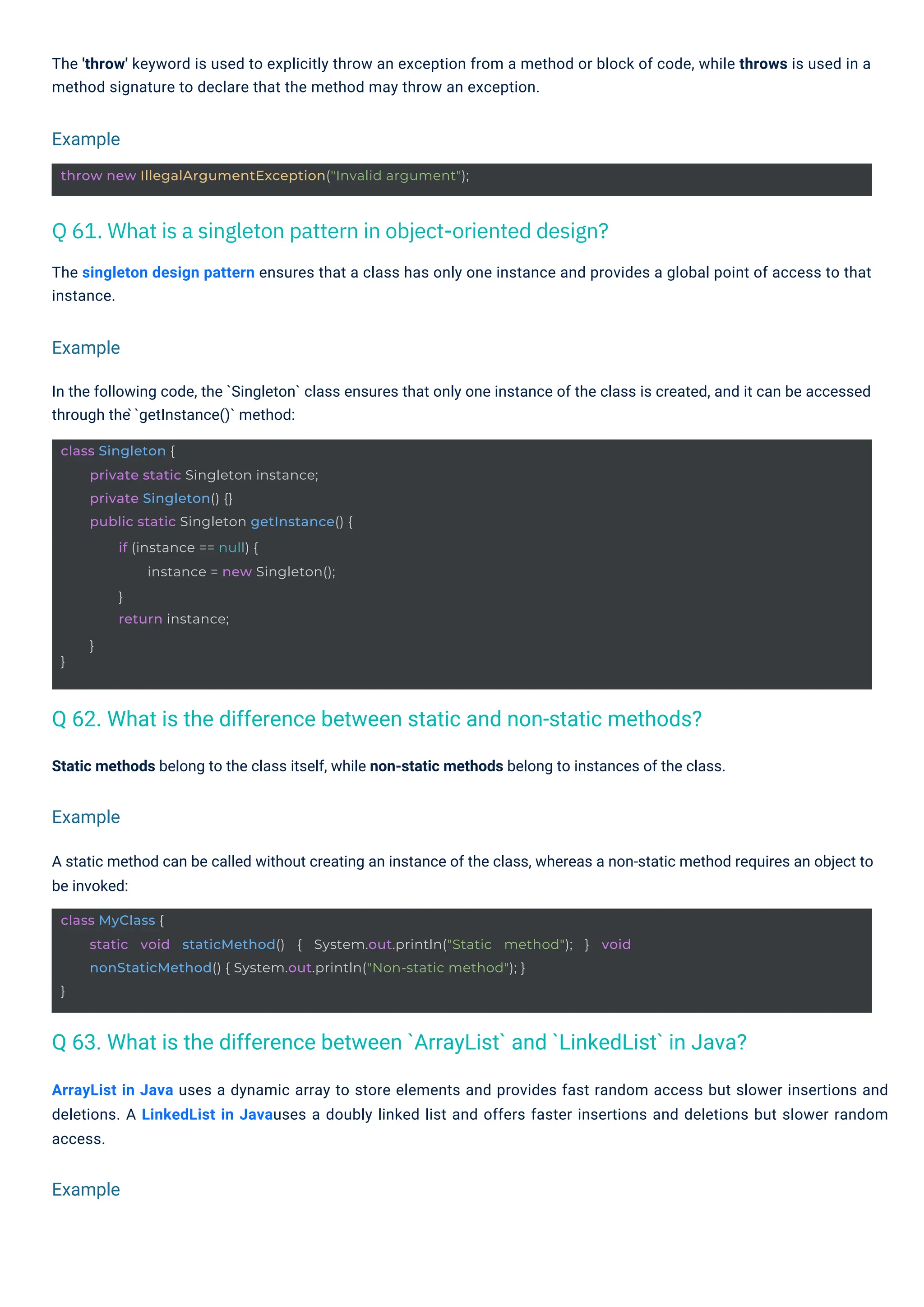 Static methods belong to the class itself, while non-static methods belong to instances of the class.
A static method can be called without creating an instance of the class, whereas a non-static method requires an object to
be invoked:
In the following code, the `Singleton` class ensures that only one instance of the class is created, and it can be accessed
through the ̀`getInstance()` method:
ArrayList in Java uses a dynamic array to store elements and provides fast random access but slower insertions and
deletions. A LinkedList in Javauses a doubly linked list and offers faster insertions and deletions but slower random
access.
The 'throw' keyword is used to explicitly throw an exception from a method or block of code, while throws is used in a
method signature to declare that the method may throw an exception.
The singleton design pattern ensures that a class has only one instance and provides a global point of access to that
instance.
Example
Example
Example
Example
class Singleton {
}
private static Singleton instance;
private Singleton() {}
public static Singleton getInstance() {
if (instance == null) {
instance = new Singleton();
}
return instance;
}
throw new IllegalArgumentException("Invalid argument");
class MyClass {
}
static void staticMethod() { System.out.println("Static method"); } void
nonStaticMethod() { System.out.println("Non-static method"); }
Q 61. What is a singleton pattern in object-oriented design?
Q 62. What is the difference between static and non-static methods?
Q 63. What is the difference between `ArrayList` and `LinkedList` in Java?
 