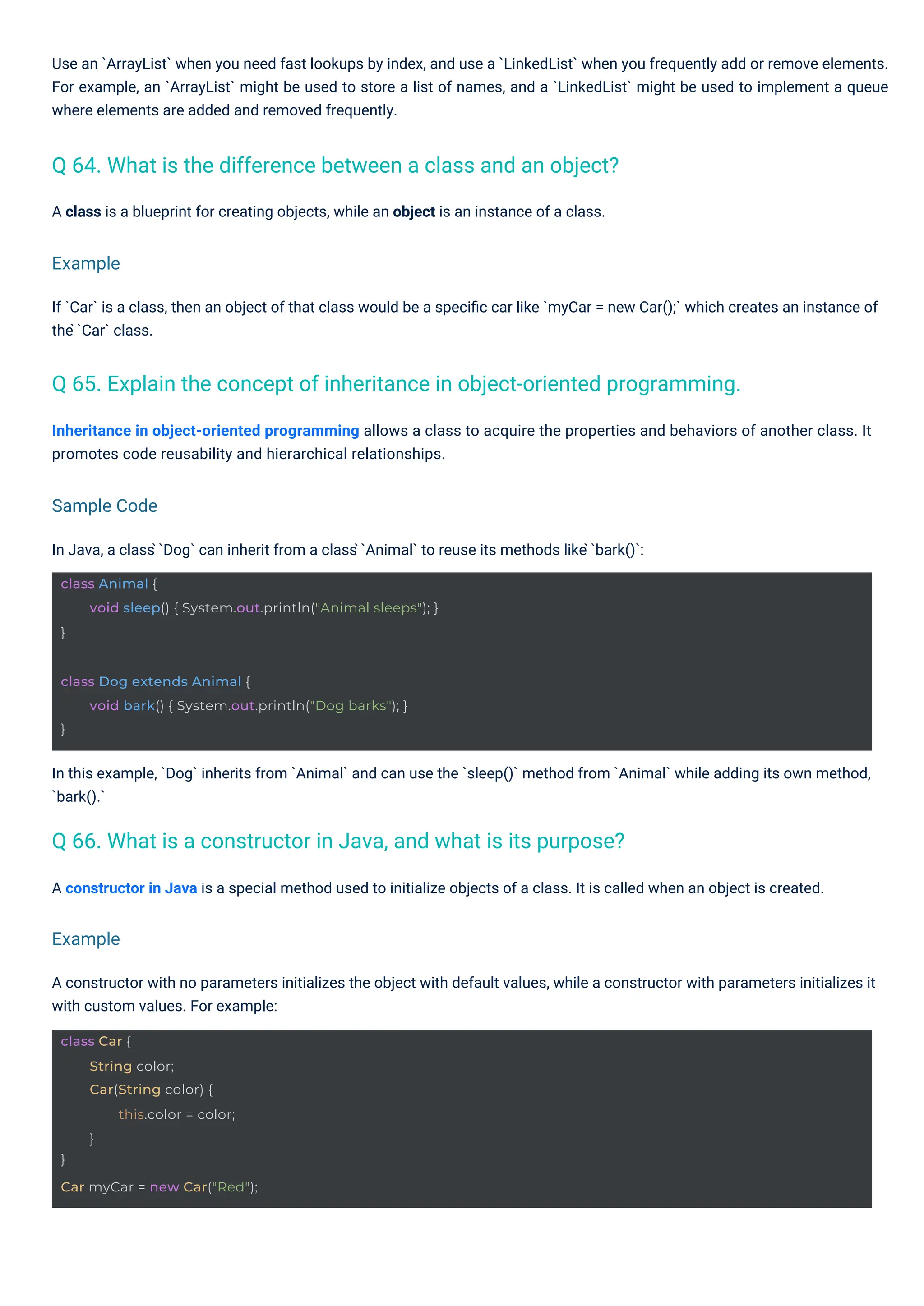A class is a blueprint for creating objects, while an object is an instance of a class.
In Java, a class ̀`Dog` can inherit from a class ̀`Animal` to reuse its methods like ̀`bark()`:
A constructor in Java is a special method used to initialize objects of a class. It is called when an object is created.
If `Car` is a class, then an object of that class would be a speciﬁc car like `myCar = new Car();` which creates an instance of
the ̀`Car` class.
Inheritance in object-oriented programming allows a class to acquire the properties and behaviors of another class. It
promotes code reusability and hierarchical relationships.
Use an `ArrayList` when you need fast lookups by index, and use a `LinkedList` when you frequently add or remove elements.
For example, an `ArrayList` might be used to store a list of names, and a `LinkedList` might be used to implement a queue
where elements are added and removed frequently.
A constructor with no parameters initializes the object with default values, while a constructor with parameters initializes it
with custom values. For example:
In this example, `Dog` inherits from `Animal` and can use the `sleep()` method from `Animal` while adding its own method,
`bark().`
Q 64. What is the difference between a class and an object?
Q 66. What is a constructor in Java, and what is its purpose?
Q 65. Explain the concept of inheritance in object-oriented programming.
Example
Example
Sample Code
class Car {
}
String color;
Car(String color) {
this.color = color;
}
Car myCar = new Car("Red");
class Dog extends Animal {
}
void bark() { System.out.println("Dog barks"); }
class Animal {
}
void sleep() { System.out.println("Animal sleeps"); }
 