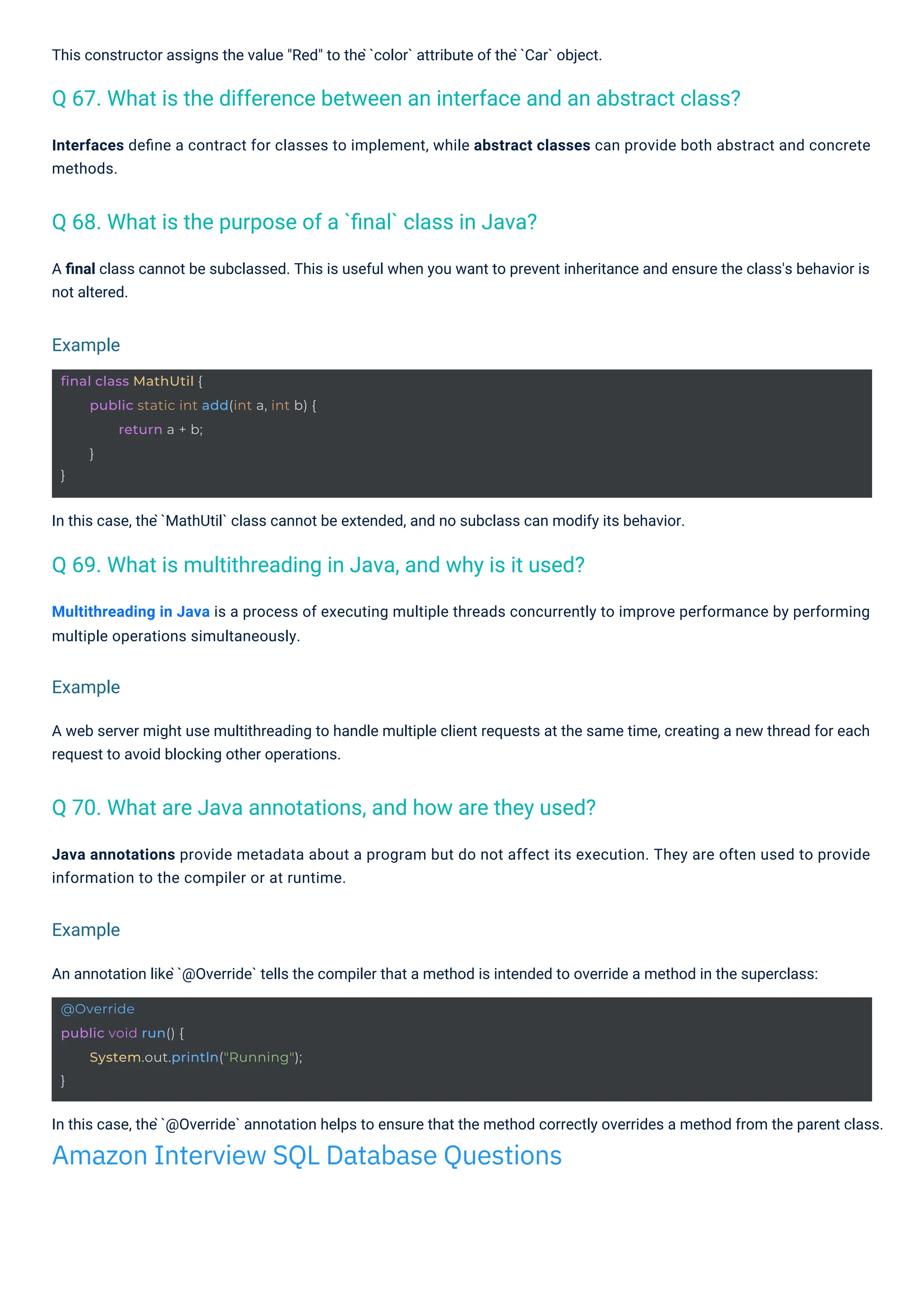 This constructor assigns the value "Red" to the ̀`color` attribute of the ̀`Car` object.
In this case, the ̀`MathUtil` class cannot be extended, and no subclass can modify its behavior.
An annotation like ̀`@Override` tells the compiler that a method is intended to override a method in the superclass:
Multithreading in Java is a process of executing multiple threads concurrently to improve performance by performing
multiple operations simultaneously.
A web server might use multithreading to handle multiple client requests at the same time, creating a new thread for each
request to avoid blocking other operations.
Java annotations provide metadata about a program but do not affect its execution. They are often used to provide
information to the compiler or at runtime.
Interfaces deﬁne a contract for classes to implement, while abstract classes can provide both abstract and concrete
methods.
A ﬁnal class cannot be subclassed. This is useful when you want to prevent inheritance and ensure the class's behavior is
not altered.
In this case, the ̀`@Override` annotation helps to ensure that the method correctly overrides a method from the parent class.
Amazon Interview SQL Database Questions
Q 68. What is the purpose of a `ﬁnal` class in Java?
Q 69. What is multithreading in Java, and why is it used?
Q 70. What are Java annotations, and how are they used?
Q 67. What is the difference between an interface and an abstract class?
Example
Example
Example
@Override
public void run() {
}
System.out.println("Running");
final class MathUtil {
}
public static int add(int a, int b) {
return a + b;
}
 