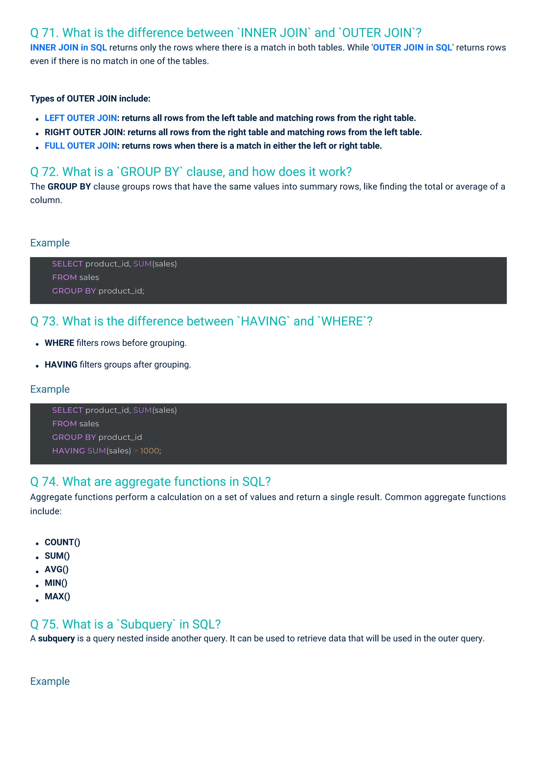 Q 75. What is a `Subquery` in SQL?
A subquery is a query nested inside another query. It can be used to retrieve data that will be used in the outer query.
Q 74. What are aggregate functions in SQL?
Aggregate functions perform a calculation on a set of values and return a single result. Common aggregate functions
include:
Q 72. What is a `GROUP BY` clause, and how does it work?
The GROUP BY clause groups rows that have the same values into summary rows, like ﬁnding the total or average of a
column.
Q 73. What is the difference between `HAVING` and `WHERE`?
Q 71. What is the difference between `INNER JOIN` and `OUTER JOIN`?
INNER JOIN in SQL returns only the rows where there is a match in both tables. While 'OUTER JOIN in SQL' returns rows
even if there is no match in one of the tables.
WHERE ﬁlters rows before grouping.
HAVING ﬁlters groups after grouping.
Types of OUTER JOIN include:
LEFT OUTER JOIN: returns all rows from the left table and matching rows from the right table.
RIGHT OUTER JOIN: returns all rows from the right table and matching rows from the left table.
FULL OUTER JOIN: returns rows when there is a match in either the left or right table.
COUNT()
SUM()
AVG()
MIN()
MAX()
Example
Example
Example
SELECT product_id, SUM(sales)
FROM sales
GROUP BY product_id;
SELECT product_id, SUM(sales)
FROM sales
GROUP BY product_id
HAVING SUM(sales) > 1000;
 
