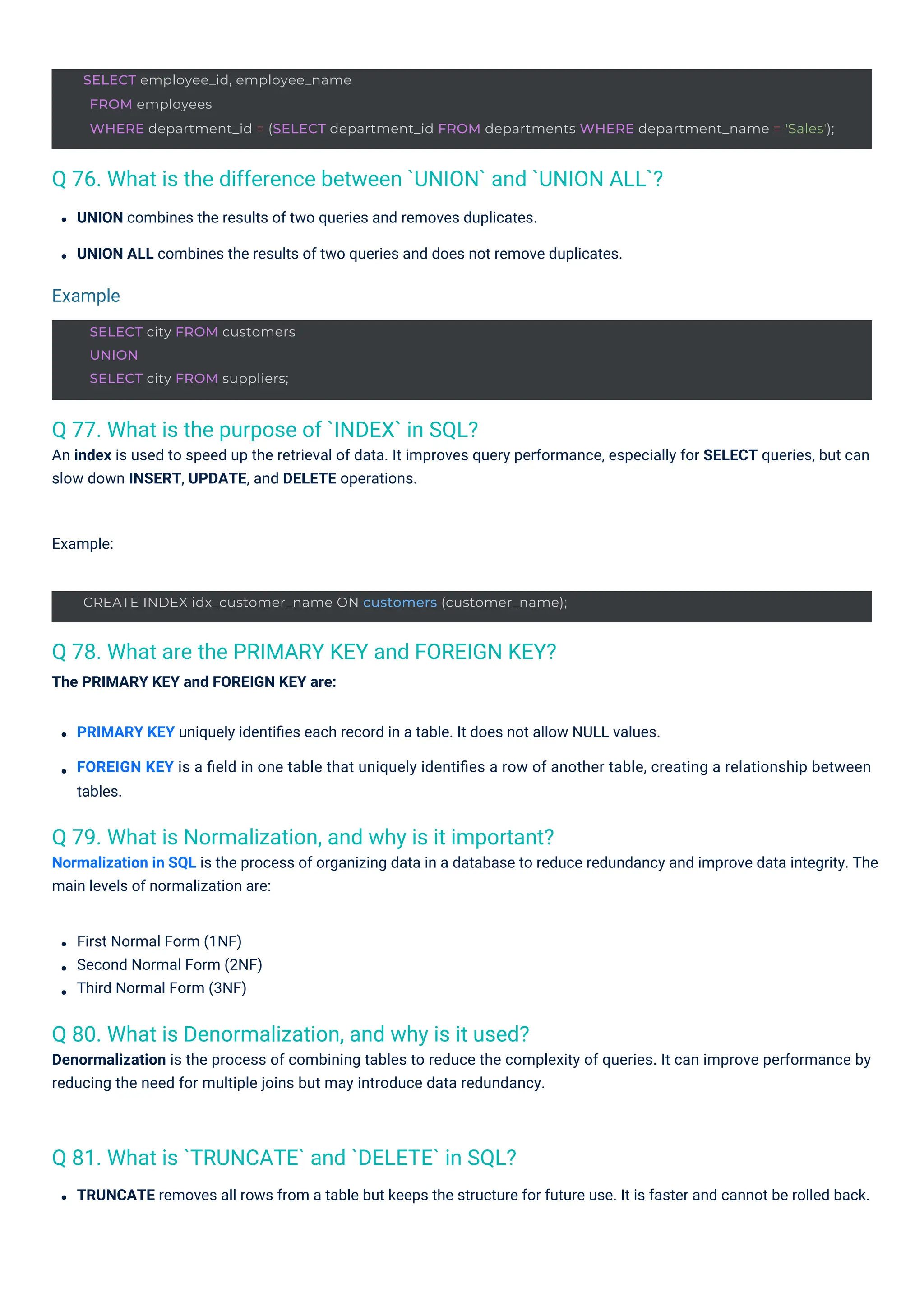 SELECT city FROM customers
UNION
SELECT city FROM suppliers;
CREATE INDEX idx_customer_name ON customers (customer_name);
SELECT employee_id, employee_name
FROM employees
WHERE department_id = (SELECT department_id FROM departments WHERE department_name = 'Sales');
Q 77. What is the purpose of `INDEX` in SQL?
An index is used to speed up the retrieval of data. It improves query performance, especially for SELECT queries, but can
slow down INSERT, UPDATE, and DELETE operations.
Q 81. What is `TRUNCATE` and `DELETE` in SQL?
Q 80. What is Denormalization, and why is it used?
Denormalization is the process of combining tables to reduce the complexity of queries. It can improve performance by
reducing the need for multiple joins but may introduce data redundancy.
Q 79. What is Normalization, and why is it important?
Normalization in SQL is the process of organizing data in a database to reduce redundancy and improve data integrity. The
main levels of normalization are:
Q 78. What are the PRIMARY KEY and FOREIGN KEY?
The PRIMARY KEY and FOREIGN KEY are:
Q 76. What is the difference between `UNION` and `UNION ALL`?
UNION combines the results of two queries and removes duplicates.
UNION ALL combines the results of two queries and does not remove duplicates.
TRUNCATE removes all rows from a table but keeps the structure for future use. It is faster and cannot be rolled back.
PRIMARY KEY uniquely identiﬁes each record in a table. It does not allow NULL values.
FOREIGN KEY is a ﬁeld in one table that uniquely identiﬁes a row of another table, creating a relationship between
tables.
Example:
First Normal Form (1NF)
Second Normal Form (2NF)
Third Normal Form (3NF)
Example
 
