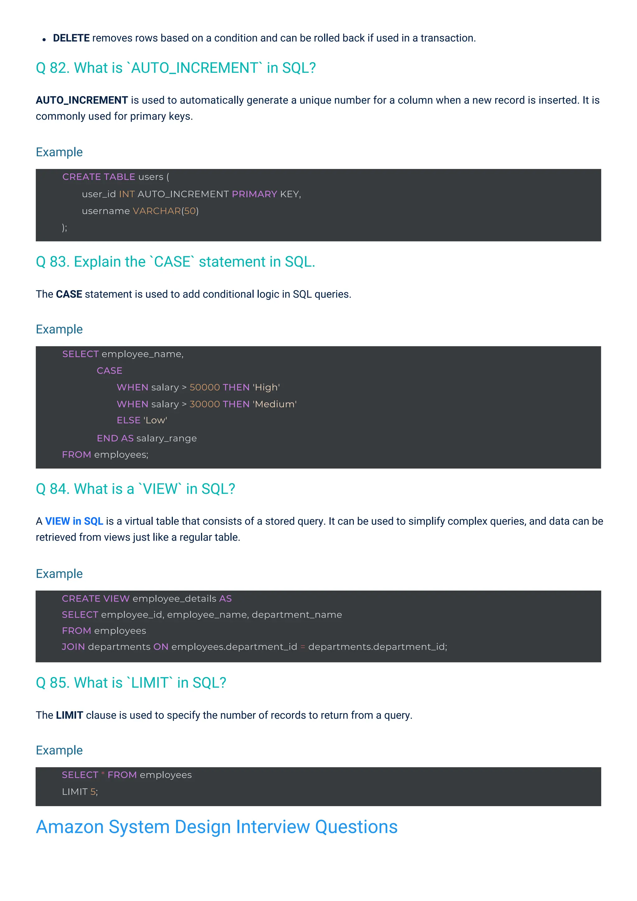 The CASE statement is used to add conditional logic in SQL queries.
The LIMIT clause is used to specify the number of records to return from a query.
DELETE removes rows based on a condition and can be rolled back if used in a transaction.
A VIEW in SQL is a virtual table that consists of a stored query. It can be used to simplify complex queries, and data can be
retrieved from views just like a regular table.
AUTO_INCREMENT is used to automatically generate a unique number for a column when a new record is inserted. It is
commonly used for primary keys.
Q 85. What is `LIMIT` in SQL?
Q 84. What is a `VIEW` in SQL?
Q 82. What is `AUTO_INCREMENT` in SQL?
Q 83. Explain the `CASE` statement in SQL.
Example
Example
Example
Example
SELECT * FROM employees
LIMIT 5;
CREATE TABLE users (
user_id INT AUTO_INCREMENT PRIMARY KEY,
username VARCHAR(50)
);
SELECT employee_name,
CASE
WHEN salary > 50000 THEN 'High'
WHEN salary > 30000 THEN 'Medium'
ELSE 'Low'
END AS salary_range
FROM employees;
CREATE VIEW employee_details AS
SELECT employee_id, employee_name, department_name
FROM employees
JOIN departments ON employees.department_id = departments.department_id;
Amazon System Design Interview Questions
 