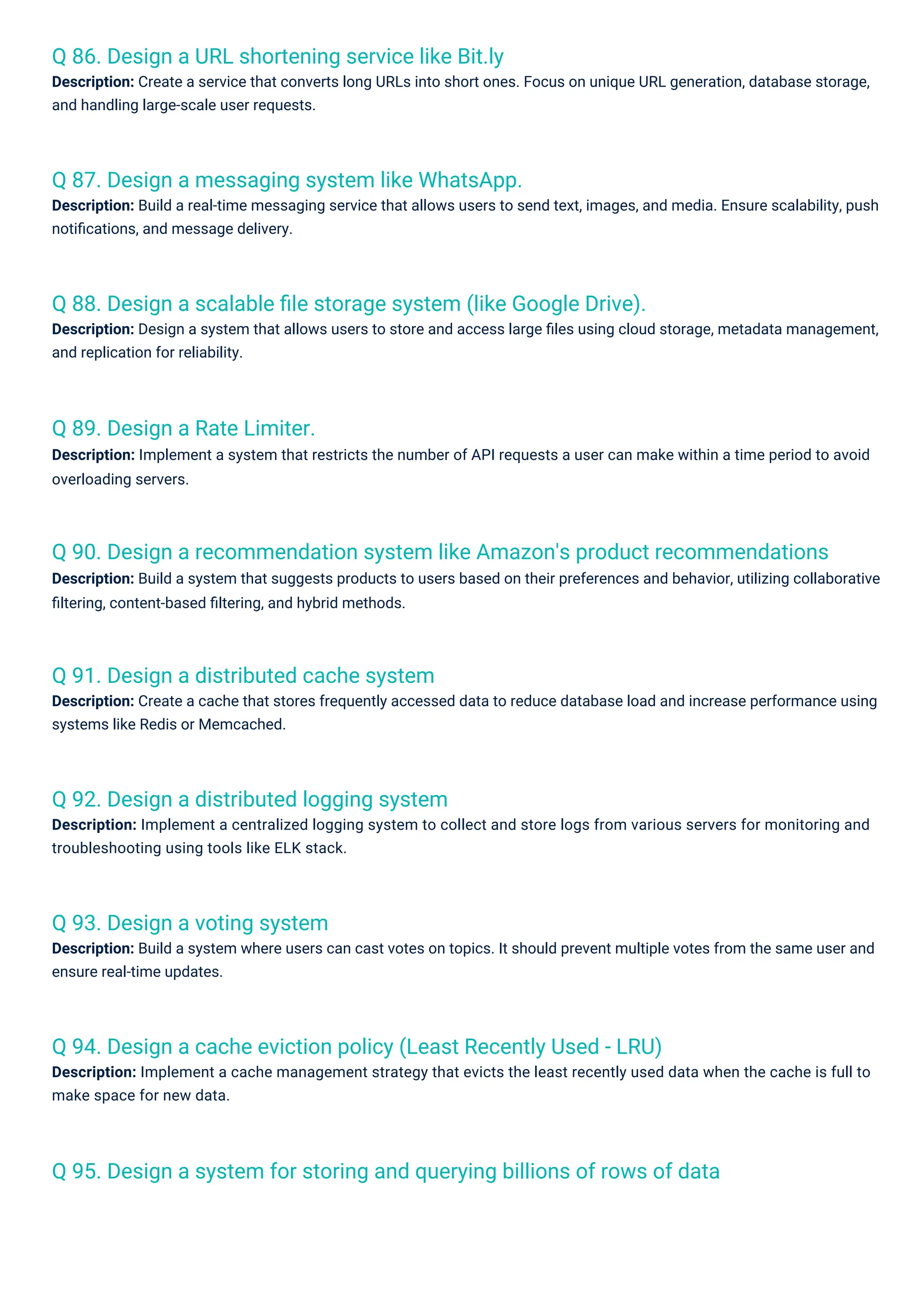 Q 89. Design a Rate Limiter.
Description: Implement a system that restricts the number of API requests a user can make within a time period to avoid
overloading servers.
Q 93. Design a voting system
Description: Build a system where users can cast votes on topics. It should prevent multiple votes from the same user and
ensure real-time updates.
Q 91. Design a distributed cache system
Description: Create a cache that stores frequently accessed data to reduce database load and increase performance using
systems like Redis or Memcached.
Q 92. Design a distributed logging system
Description: Implement a centralized logging system to collect and store logs from various servers for monitoring and
troubleshooting using tools like ELK stack.
Q 86. Design a URL shortening service like Bit.ly
Description: Create a service that converts long URLs into short ones. Focus on unique URL generation, database storage,
and handling large-scale user requests.
Q 87. Design a messaging system like WhatsApp.
Description: Build a real-time messaging service that allows users to send text, images, and media. Ensure scalability, push
notiﬁcations, and message delivery.
Q 88. Design a scalable ﬁle storage system (like Google Drive).
Description: Design a system that allows users to store and access large ﬁles using cloud storage, metadata management,
and replication for reliability.
Q 94. Design a cache eviction policy (Least Recently Used - LRU)
Description: Implement a cache management strategy that evicts the least recently used data when the cache is full to
make space for new data.
Q 95. Design a system for storing and querying billions of rows of data
Q 90. Design a recommendation system like Amazon's product recommendations
Description: Build a system that suggests products to users based on their preferences and behavior, utilizing collaborative
ﬁltering, content-based ﬁltering, and hybrid methods.
 