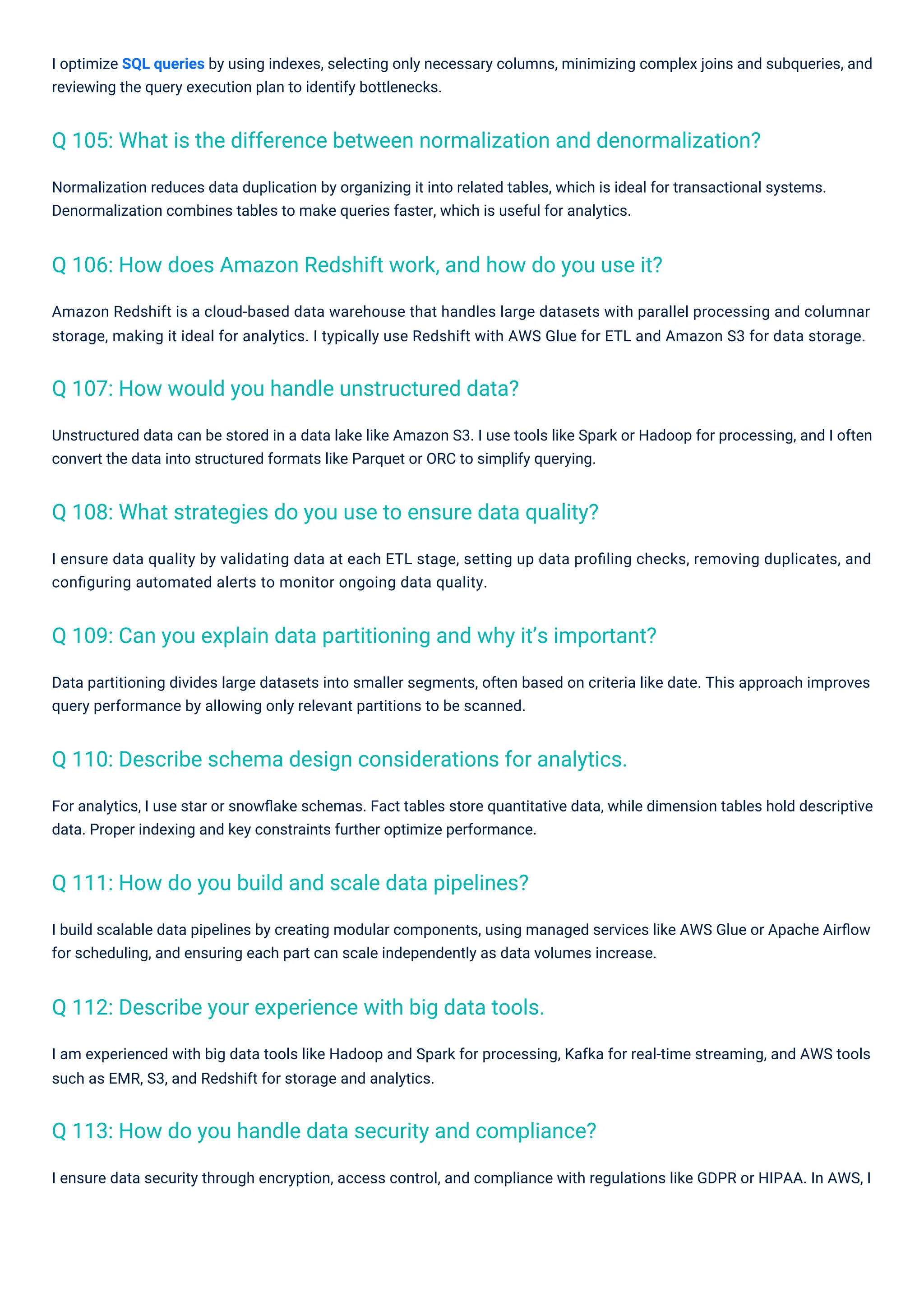 I build scalable data pipelines by creating modular components, using managed services like AWS Glue or Apache Airﬂow
for scheduling, and ensuring each part can scale independently as data volumes increase.
I optimize SQL queries by using indexes, selecting only necessary columns, minimizing complex joins and subqueries, and
reviewing the query execution plan to identify bottlenecks.
I ensure data quality by validating data at each ETL stage, setting up data proﬁling checks, removing duplicates, and
conﬁguring automated alerts to monitor ongoing data quality.
Unstructured data can be stored in a data lake like Amazon S3. I use tools like Spark or Hadoop for processing, and I often
convert the data into structured formats like Parquet or ORC to simplify querying.
For analytics, I use star or snowﬂake schemas. Fact tables store quantitative data, while dimension tables hold descriptive
data. Proper indexing and key constraints further optimize performance.
Data partitioning divides large datasets into smaller segments, often based on criteria like date. This approach improves
query performance by allowing only relevant partitions to be scanned.
I am experienced with big data tools like Hadoop and Spark for processing, Kafka for real-time streaming, and AWS tools
such as EMR, S3, and Redshift for storage and analytics.
Amazon Redshift is a cloud-based data warehouse that handles large datasets with parallel processing and columnar
storage, making it ideal for analytics. I typically use Redshift with AWS Glue for ETL and Amazon S3 for data storage.
I ensure data security through encryption, access control, and compliance with regulations like GDPR or HIPAA. In AWS, I
Normalization reduces data duplication by organizing it into related tables, which is ideal for transactional systems.
Denormalization combines tables to make queries faster, which is useful for analytics.
Q 107: How would you handle unstructured data?
Q 111: How do you build and scale data pipelines?
Q 112: Describe your experience with big data tools.
Q 113: How do you handle data security and compliance?
Q 108: What strategies do you use to ensure data quality?
Q 110: Describe schema design considerations for analytics.
Q 109: Can you explain data partitioning and why it’s important?
Q 106: How does Amazon Redshift work, and how do you use it?
Q 105: What is the difference between normalization and denormalization?
 