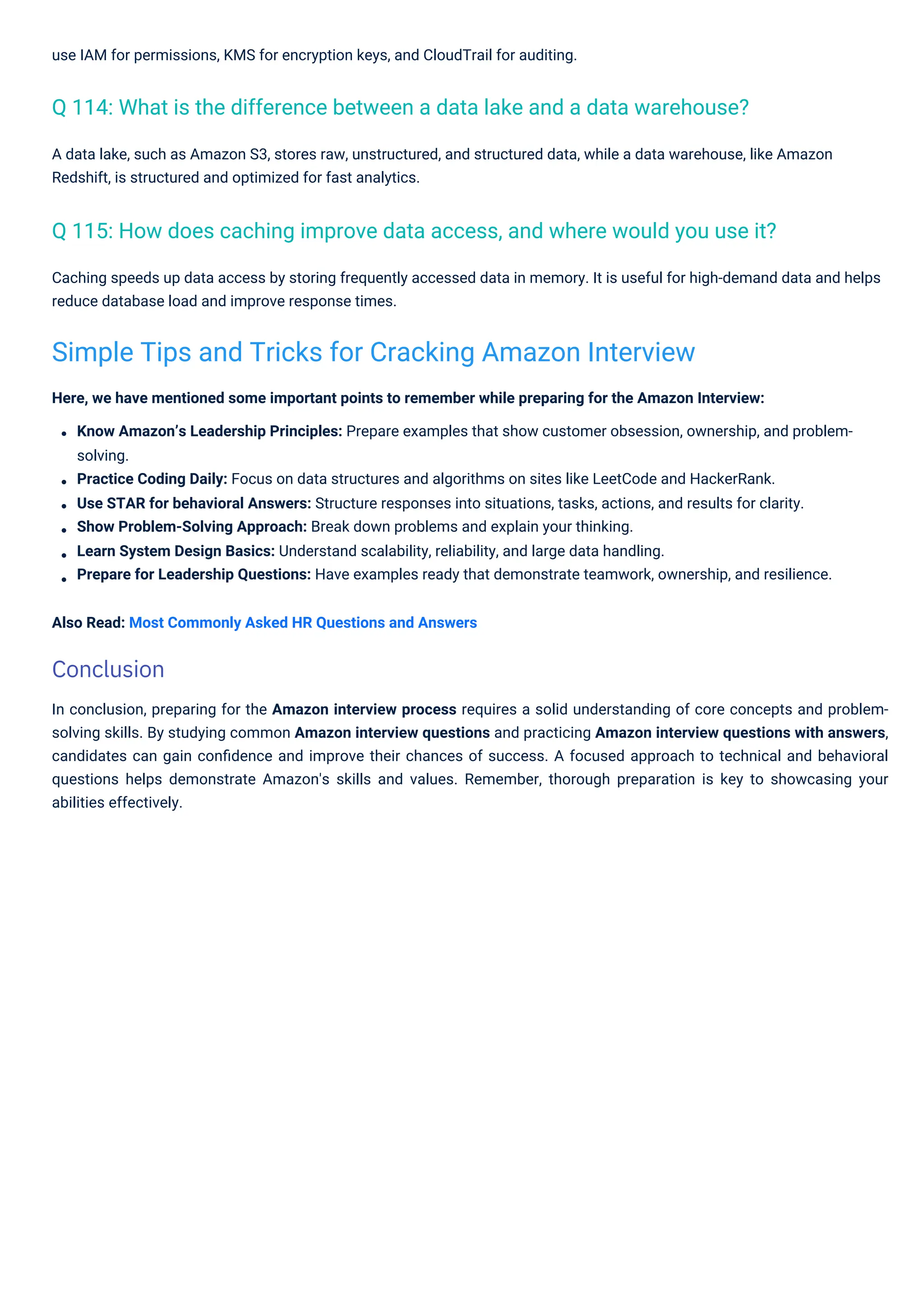 use IAM for permissions, KMS for encryption keys, and CloudTrail for auditing.
A data lake, such as Amazon S3, stores raw, unstructured, and structured data, while a data warehouse, like Amazon
Redshift, is structured and optimized for fast analytics.
Caching speeds up data access by storing frequently accessed data in memory. It is useful for high-demand data and helps
reduce database load and improve response times.
Here, we have mentioned some important points to remember while preparing for the Amazon Interview:
Know Amazon’s Leadership Principles: Prepare examples that show customer obsession, ownership, and problem-
solving.
Practice Coding Daily: Focus on data structures and algorithms on sites like LeetCode and HackerRank.
Use STAR for behavioral Answers: Structure responses into situations, tasks, actions, and results for clarity.
Show Problem-Solving Approach: Break down problems and explain your thinking.
Learn System Design Basics: Understand scalability, reliability, and large data handling.
Prepare for Leadership Questions: Have examples ready that demonstrate teamwork, ownership, and resilience.
Also Read: Most Commonly Asked HR Questions and Answers
In conclusion, preparing for the Amazon interview process requires a solid understanding of core concepts and problem-
solving skills. By studying common Amazon interview questions and practicing Amazon interview questions with answers,
candidates can gain conﬁdence and improve their chances of success. A focused approach to technical and behavioral
questions helps demonstrate Amazon's skills and values. Remember, thorough preparation is key to showcasing your
abilities effectively.
Q 114: What is the difference between a data lake and a data warehouse?
Q 115: How does caching improve data access, and where would you use it?
Simple Tips and Tricks for Cracking Amazon Interview
Conclusion
 