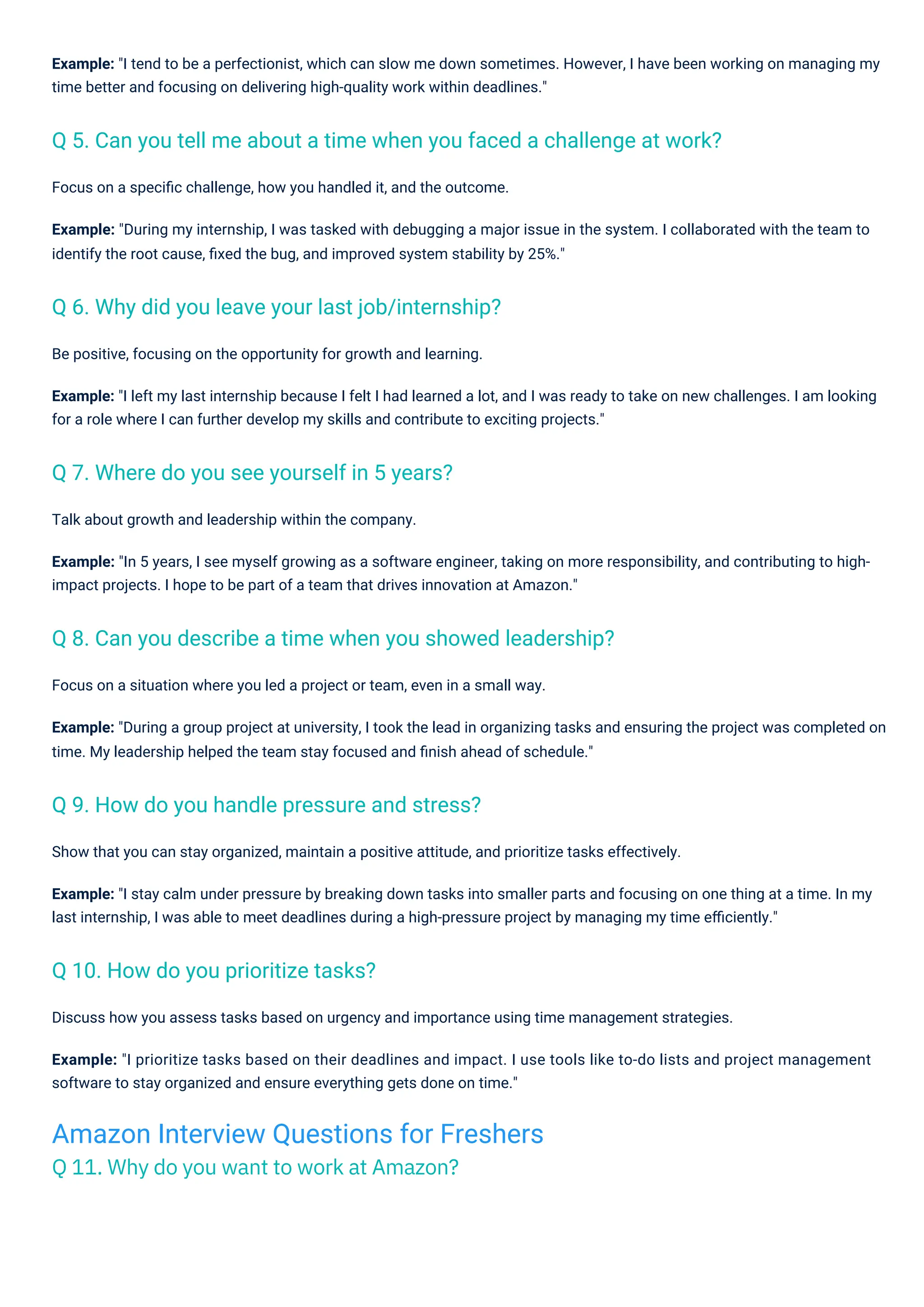 Focus on a speciﬁc challenge, how you handled it, and the outcome.
Example: "During my internship, I was tasked with debugging a major issue in the system. I collaborated with the team to
identify the root cause, ﬁxed the bug, and improved system stability by 25%."
Be positive, focusing on the opportunity for growth and learning.
Example: "I left my last internship because I felt I had learned a lot, and I was ready to take on new challenges. I am looking
for a role where I can further develop my skills and contribute to exciting projects."
Focus on a situation where you led a project or team, even in a small way.
Example: "During a group project at university, I took the lead in organizing tasks and ensuring the project was completed on
time. My leadership helped the team stay focused and ﬁnish ahead of schedule."
Show that you can stay organized, maintain a positive attitude, and prioritize tasks effectively.
Example: "I stay calm under pressure by breaking down tasks into smaller parts and focusing on one thing at a time. In my
last internship, I was able to meet deadlines during a high-pressure project by managing my time eﬃciently."
Example: "I tend to be a perfectionist, which can slow me down sometimes. However, I have been working on managing my
time better and focusing on delivering high-quality work within deadlines."
Discuss how you assess tasks based on urgency and importance using time management strategies.
Example: "I prioritize tasks based on their deadlines and impact. I use tools like to-do lists and project management
software to stay organized and ensure everything gets done on time."
Talk about growth and leadership within the company.
Example: "In 5 years, I see myself growing as a software engineer, taking on more responsibility, and contributing to high-
impact projects. I hope to be part of a team that drives innovation at Amazon."
Q 10. How do you prioritize tasks?
Q 7. Where do you see yourself in 5 years?
Q 9. How do you handle pressure and stress?
Q 6. Why did you leave your last job/internship?
Q 8. Can you describe a time when you showed leadership?
Q 5. Can you tell me about a time when you faced a challenge at work?
Amazon Interview Questions for Freshers
Q 11. Why do you want to work at Amazon?
 