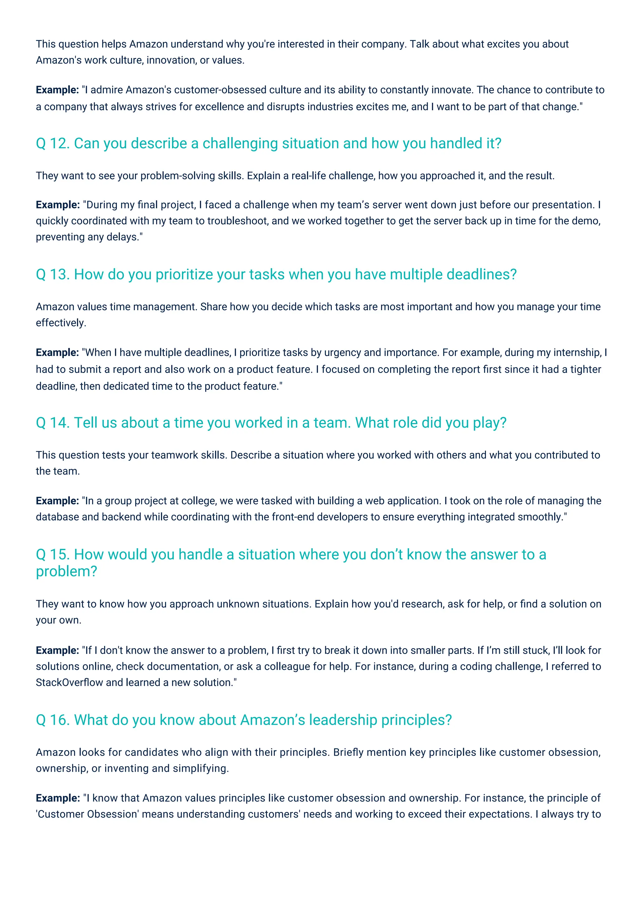 This question tests your teamwork skills. Describe a situation where you worked with others and what you contributed to
the team.
Example: "In a group project at college, we were tasked with building a web application. I took on the role of managing the
database and backend while coordinating with the front-end developers to ensure everything integrated smoothly."
They want to know how you approach unknown situations. Explain how you'd research, ask for help, or ﬁnd a solution on
your own.
Example: "If I don't know the answer to a problem, I ﬁrst try to break it down into smaller parts. If I’m still stuck, I’ll look for
solutions online, check documentation, or ask a colleague for help. For instance, during a coding challenge, I referred to
StackOverﬂow and learned a new solution."
This question helps Amazon understand why you're interested in their company. Talk about what excites you about
Amazon's work culture, innovation, or values.
Example: "I admire Amazon's customer-obsessed culture and its ability to constantly innovate. The chance to contribute to
a company that always strives for excellence and disrupts industries excites me, and I want to be part of that change."
Amazon values time management. Share how you decide which tasks are most important and how you manage your time
effectively.
Example: "When I have multiple deadlines, I prioritize tasks by urgency and importance. For example, during my internship, I
had to submit a report and also work on a product feature. I focused on completing the report ﬁrst since it had a tighter
deadline, then dedicated time to the product feature."
They want to see your problem-solving skills. Explain a real-life challenge, how you approached it, and the result.
Example: "During my ﬁnal project, I faced a challenge when my team’s server went down just before our presentation. I
quickly coordinated with my team to troubleshoot, and we worked together to get the server back up in time for the demo,
preventing any delays."
Amazon looks for candidates who align with their principles. Brieﬂy mention key principles like customer obsession,
ownership, or inventing and simplifying.
Example: "I know that Amazon values principles like customer obsession and ownership. For instance, the principle of
'Customer Obsession' means understanding customers' needs and working to exceed their expectations. I always try to
Q 16. What do you know about Amazon’s leadership principles?
Q 12. Can you describe a challenging situation and how you handled it?
Q 14. Tell us about a time you worked in a team. What role did you play?
Q 13. How do you prioritize your tasks when you have multiple deadlines?
Q 15. How would you handle a situation where you don’t know the answer to a
problem?
 