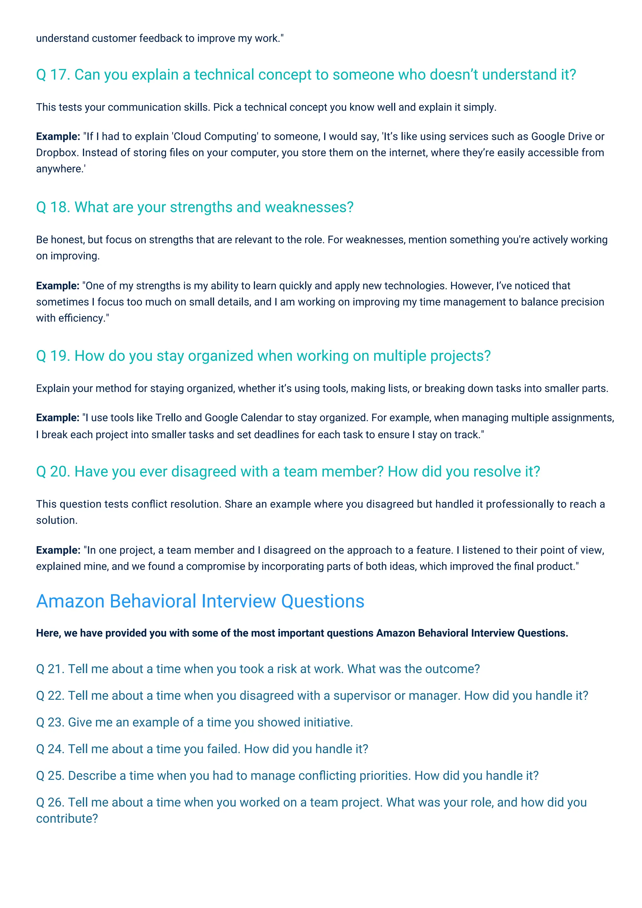 understand customer feedback to improve my work."
Here, we have provided you with some of the most important questions Amazon Behavioral Interview Questions.
This tests your communication skills. Pick a technical concept you know well and explain it simply.
Example: "If I had to explain 'Cloud Computing' to someone, I would say, 'It’s like using services such as Google Drive or
Dropbox. Instead of storing ﬁles on your computer, you store them on the internet, where they’re easily accessible from
anywhere.'
Be honest, but focus on strengths that are relevant to the role. For weaknesses, mention something you're actively working
on improving.
Example: "One of my strengths is my ability to learn quickly and apply new technologies. However, I’ve noticed that
sometimes I focus too much on small details, and I am working on improving my time management to balance precision
with eﬃciency."
Explain your method for staying organized, whether it’s using tools, making lists, or breaking down tasks into smaller parts.
Example: "I use tools like Trello and Google Calendar to stay organized. For example, when managing multiple assignments,
I break each project into smaller tasks and set deadlines for each task to ensure I stay on track."
This question tests conﬂict resolution. Share an example where you disagreed but handled it professionally to reach a
solution.
Example: "In one project, a team member and I disagreed on the approach to a feature. I listened to their point of view,
explained mine, and we found a compromise by incorporating parts of both ideas, which improved the ﬁnal product."
Q 18. What are your strengths and weaknesses?
Q 19. How do you stay organized when working on multiple projects?
Q 20. Have you ever disagreed with a team member? How did you resolve it?
Q 17. Can you explain a technical concept to someone who doesn’t understand it?
Amazon Behavioral Interview Questions
Q 21. Tell me about a time when you took a risk at work. What was the outcome?
Q 22. Tell me about a time when you disagreed with a supervisor or manager. How did you handle it?
Q 23. Give me an example of a time you showed initiative.
Q 24. Tell me about a time you failed. How did you handle it?
Q 25. Describe a time when you had to manage conﬂicting priorities. How did you handle it?
Q 26. Tell me about a time when you worked on a team project. What was your role, and how did you
contribute?
 