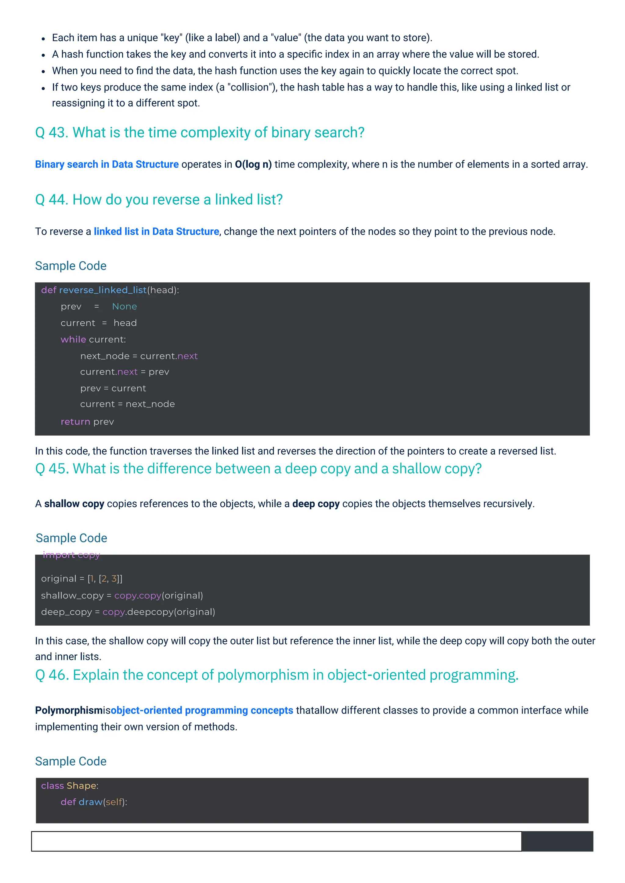 A shallow copy copies references to the objects, while a deep copy copies the objects themselves recursively.
To reverse a linked list in Data Structure, change the next pointers of the nodes so they point to the previous node.
In this code, the function traverses the linked list and reverses the direction of the pointers to create a reversed list.
Q 45. What is the difference between a deep copy and a shallow copy?
Binary search in Data Structure operates in O(log n) time complexity, where n is the number of elements in a sorted array.
Polymorphismisobject-oriented programming concepts thatallow different classes to provide a common interface while
implementing their own version of methods.
In this case, the shallow copy will copy the outer list but reference the inner list, while the deep copy will copy both the outer
and inner lists.
Q 46. Explain the concept of polymorphism in object-oriented programming.
Each item has a unique "key" (like a label) and a "value" (the data you want to store).
A hash function takes the key and converts it into a speciﬁc index in an array where the value will be stored.
When you need to ﬁnd the data, the hash function uses the key again to quickly locate the correct spot.
If two keys produce the same index (a "collision"), the hash table has a way to handle this, like using a linked list or
reassigning it to a different spot.
Q 44. How do you reverse a linked list?
Q 43. What is the time complexity of binary search?
Sample Code
Sample Code
import copy
Sample Code
class Shape:
def draw(self):
def reverse_linked_list(head):
prev = None
current = head
while current:
next_node = current.next
current.next = prev
prev = current
current = next_node
return prev
original = [1, [2, 3]]
shallow_copy = copy.copy(original)
deep_copy = copy.deepcopy(original)
 