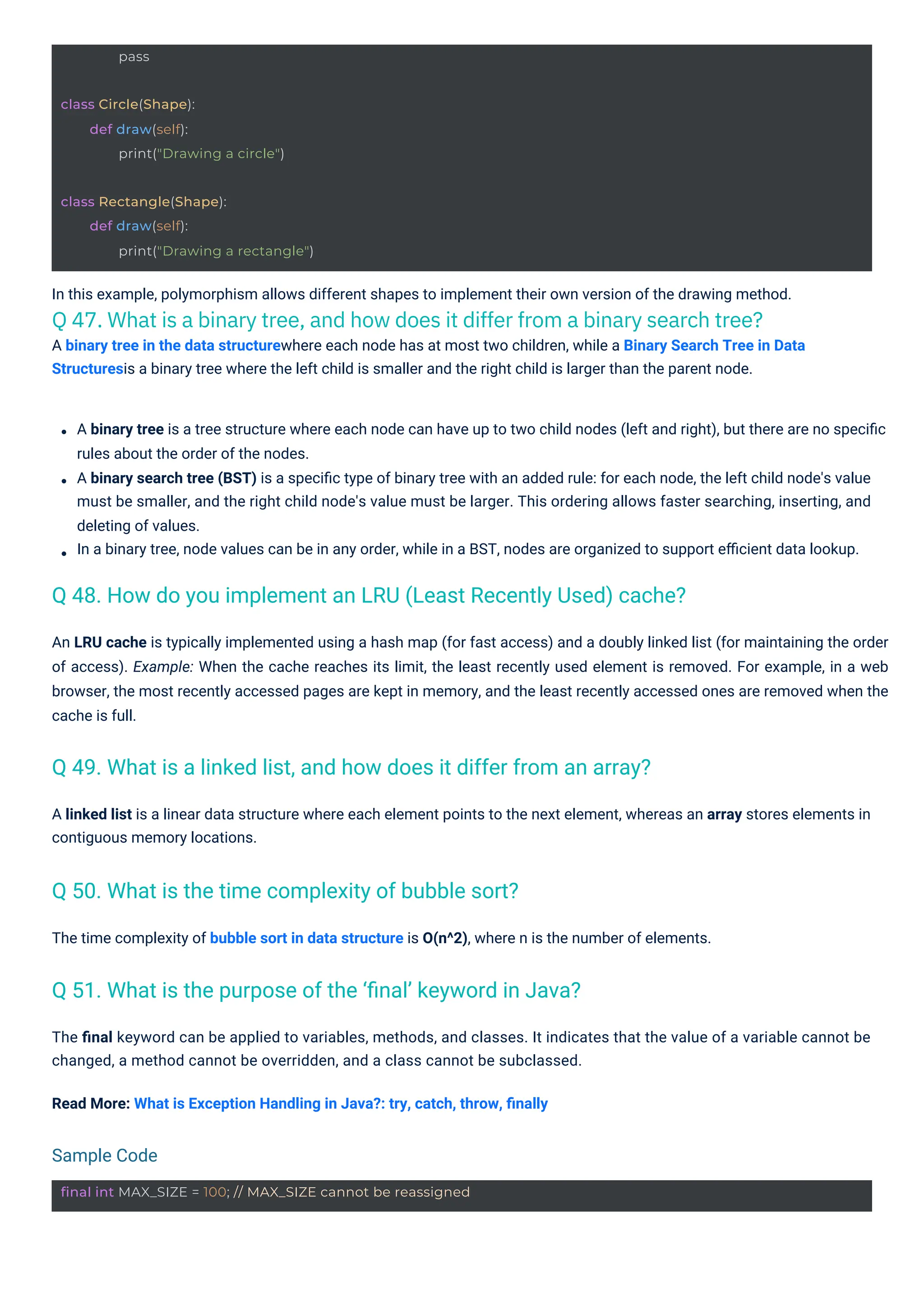 pass
class Circle(Shape):
def draw(self):
print("Drawing a circle")
class Rectangle(Shape):
def draw(self):
print("Drawing a rectangle")
final int MAX_SIZE = 100; // MAX_SIZE cannot be reassigned
The time complexity of bubble sort in data structure is O(n^2), where n is the number of elements.
In this example, polymorphism allows different shapes to implement their own version of the drawing method.
Q 47. What is a binary tree, and how does it differ from a binary search tree?
A binary tree in the data structurewhere each node has at most two children, while a Binary Search Tree in Data
Structuresis a binary tree where the left child is smaller and the right child is larger than the parent node.
A linked list is a linear data structure where each element points to the next element, whereas an array stores elements in
contiguous memory locations.
The ﬁnal keyword can be applied to variables, methods, and classes. It indicates that the value of a variable cannot be
changed, a method cannot be overridden, and a class cannot be subclassed.
Read More: What is Exception Handling in Java?: try, catch, throw, ﬁnally
A binary tree is a tree structure where each node can have up to two child nodes (left and right), but there are no speciﬁc
rules about the order of the nodes.
A binary search tree (BST) is a speciﬁc type of binary tree with an added rule: for each node, the left child node's value
must be smaller, and the right child node's value must be larger. This ordering allows faster searching, inserting, and
deleting of values.
In a binary tree, node values can be in any order, while in a BST, nodes are organized to support eﬃcient data lookup.
An LRU cache is typically implemented using a hash map (for fast access) and a doubly linked list (for maintaining the order
of access). Example: When the cache reaches its limit, the least recently used element is removed. For example, in a web
browser, the most recently accessed pages are kept in memory, and the least recently accessed ones are removed when the
cache is full.
Q 50. What is the time complexity of bubble sort?
Q 51. What is the purpose of the ‘ﬁnal’ keyword in Java?
Q 49. What is a linked list, and how does it differ from an array?
Q 48. How do you implement an LRU (Least Recently Used) cache?
Sample Code
 