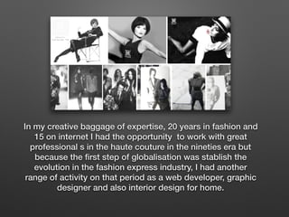 In my creative baggage of expertise, 20 years in fashion and
15 on internet I had the opportunity to work with great
professional s in the haute couture in the nineties era but
because the ﬁrst step of globalisation was stablish the
evolution in the fashion express industry, I had another
range of activity on that period as a web developer, graphic
designer and also interior design for home.
 