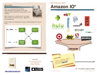 BOLT IO Research Report
Amazon IO*
JOHN GERACI,
“Amazon’s Jeff Bezos Doesn’t
Want An Empire, He Wants
The World”, TechCrunch
© Convergence Modeling LLC
 Issue 1, Vol 1 February 2013
BOLT is a unique Business Strategy
Methodology that enables you to gain
insight and accelerate the execution of your
strategy.
BOLT is based on a simple set of concepts
that enhances communication, alignment
and coherence.
This IO report was prepared using our methodology and visual
tools.
ABOUT BOLT
B = mc2
Jean-Jacques Dubray
Jack Greenﬁeld
Gregory Hastings
Jean-Jacques Dubray
* IO : Innovation Opportunities
http://www.b-mc2.com
 
