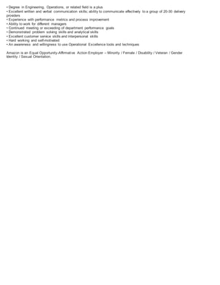 • Degree in Engineering, Operations, or related field is a plus
• Excellent written and verbal communication skills; ability to communicate effectively to a group of 20-30 delivery
providers
• Experience with performance metrics and process improvement
• Ability to work for different managers
• Continued meeting or exceeding of department performance goals
• Demonstrated problem solving skills and analytical skills
• Excellent customer service skills and interpersonal skills
• Hard working and self-motivated
• An awareness and willingness to use Operational Excellence tools and techniques
Amazon is an Equal Opportunity-Affirmative Action Employer – Minority / Female / Disability / Veteran / Gender
Identity / Sexual Orientation.
 
