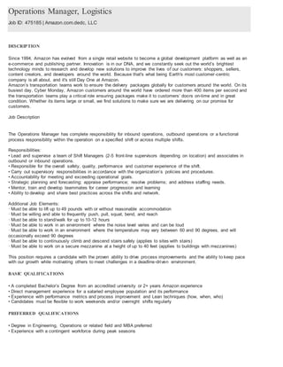 Operations Manager, Logistics
Job ID: 475185 | Amazon.com.dedc, LLC
DESCRIPTION
Since 1994, Amazon has evolved from a single retail website to become a global development platform as well as an
e-commerce and publishing partner. Innovation is in our DNA, and we constantly seek out the world’s brightest
technology minds to research and develop new solutions to improve the lives of our customers: shoppers, sellers,
content creators, and developers around the world. Because that's what being Earth's most customer-centric
company is all about, and it's still Day One at Amazon.
Amazon’s transportation teams work to ensure the delivery packages globally for customers around the world. On its
busiest day, Cyber Monday, Amazon customers around the world have ordered more than 400 items per second and
the transportation teams play a critical role ensuring packages make it to customers’ doors on-time and in great
condition. Whether its items large or small, we find solutions to make sure we are delivering on our promise for
customers.
Job Description
The Operations Manager has complete responsibility for inbound operations, outbound operations or a functional
process responsibility within the operation on a specified shift or across multiple shifts.
Responsibilities:
• Lead and supervise a team of Shift Managers (2-5 front-line supervisors depending on location) and associates in
outbound or inbound operations.
• Responsible for the overall safety, quality, performance and customer experience of the shift.
• Carry out supervisory responsibilities in accordance with the organization’s policies and procedures.
• Accountability for meeting and exceeding operational goals.
• Strategic planning and forecasting; appraise performance; resolve problems; and address staffing needs.
• Mentor, train and develop teammates for career progression and learning
• Ability to develop and share best practices across the shifts and network.
Additional Job Elements:
· Must be able to lift up to 49 pounds with or without reasonable accommodation
· Must be willing and able to frequently push, pull, squat, bend, and reach
· Must be able to stand/walk for up to 10-12 hours
· Must be able to work in an environment where the noise level varies and can be loud
· Must be able to work in an environment where the temperature may vary between 60 and 90 degrees, and will
occasionally exceed 90 degrees
· Must be able to continuously climb and descend stairs safely (applies to sites with stairs)
· Must be able to work on a secure mezzanine at a height of up to 40 feet (applies to buildings with mezzanines)
This position requires a candidate with the proven ability to drive process improvements and the ability to keep pace
with our growth while motivating others to meet challenges in a deadline-driven environment.
BASIC QUALIFICATIONS
• A completed Bachelor’s Degree from an accredited university or 2+ years Amazon experience
• Direct management experience for a salaried employee population and its performance
• Experience with performance metrics and process improvement and Lean techniques (how, when, who)
• Candidates must be flexible to work weekends and/or overnight shifts regularly
PREFERRED QUALIFICATIONS
• Degree in Engineering, Operations or related field and MBA preferred
• Experience with a contingent workforce during peak seasons
 