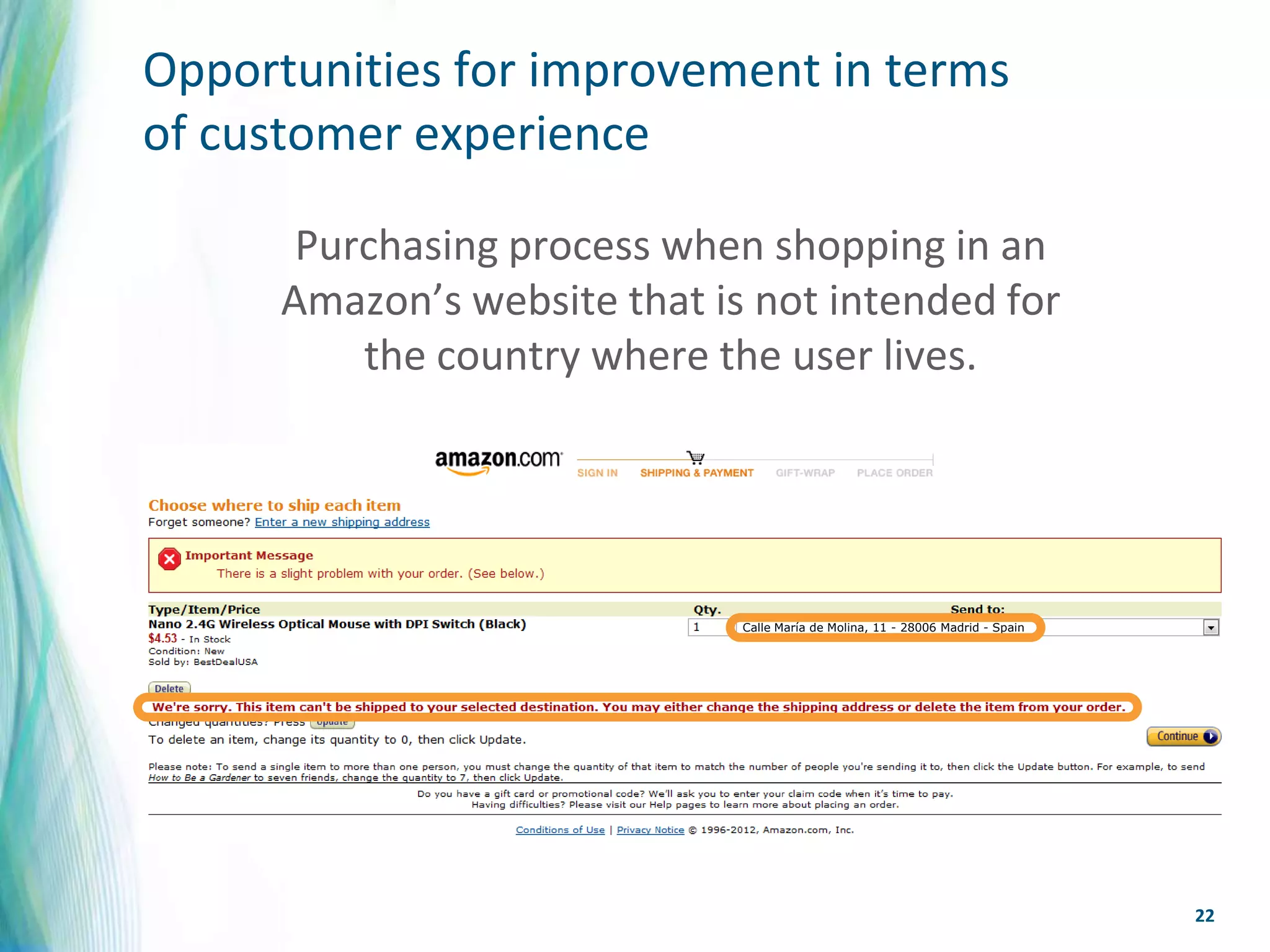 Opportunities for improvement in terms
of customer experience

       Purchasing process when shopping in an
      Amazon’s website that is not intended for
          the country where the user lives.




                              Calle María de Molina, 11 - 28006 Madrid - Spain




                                                                                 22
 