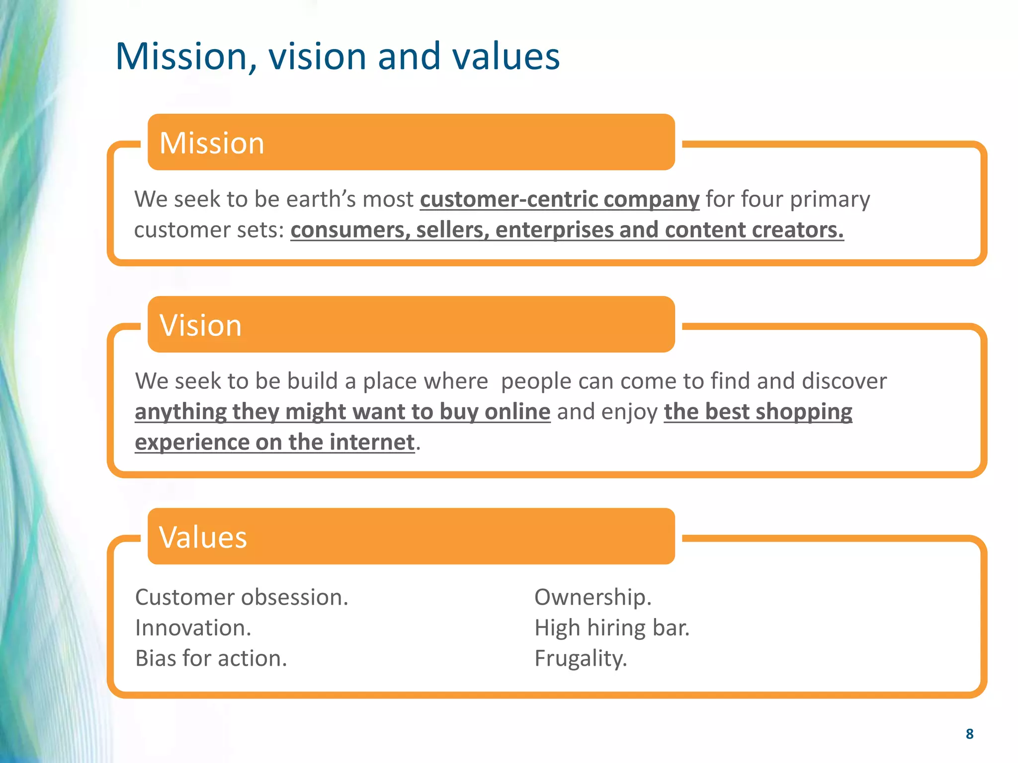 Mission, vision and values
   Mission
 We seek to be earth’s most customer-centric company for four primary
 customer sets: consumers, sellers, enterprises and content creators.


   Vision
 We seek to be build a place where people can come to find and discover
 anything they might want to buy online and enjoy the best shopping
 experience on the internet.


   Values
 Customer obsession.                  Ownership.
 Innovation.                          High hiring bar.
 Bias for action.                     Frugality.

                                                                          8
 