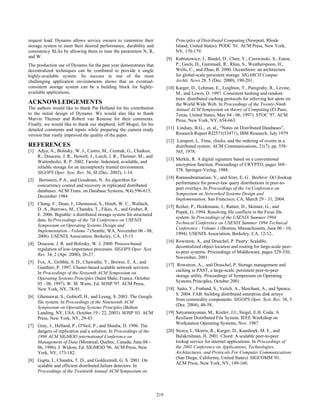 request load. Dynamo allows service owners to customize their                   Principles of Distributed Computing (Newport, Rhode
storage system to meet their desired performance, durability and                Island, United States). PODC '01. ACM Press, New York,
consistency SLAs by allowing them to tune the parameters N, R,                  NY, 170-179.
and W.                                                                     [9] Kubiatowicz, J., Bindel, D., Chen, Y., Czerwinski, S., Eaton,
The production use of Dynamo for the past year demonstrates that               P., Geels, D., Gummadi, R., Rhea, S., Weatherspoon, H.,
decentralized techniques can be combined to provide a single                   Wells, C., and Zhao, B. 2000. OceanStore: an architecture
highly-available system. Its success in one of the most                        for global-scale persistent storage. SIGARCH Comput.
challenging application environments shows that an eventual-                   Archit. News 28, 5 (Dec. 2000), 190-201.
consistent storage system can be a building block for highly-              [10] Karger, D., Lehman, E., Leighton, T., Panigrahy, R., Levine,
available applications.                                                         M., and Lewin, D. 1997. Consistent hashing and random
                                                                                trees: distributed caching protocols for relieving hot spots on
ACKNOWLEDGEMENTS                                                                the World Wide Web. In Proceedings of the Twenty-Ninth
The authors would like to thank Pat Helland for his contribution                Annual ACM Symposium on theory of Computing (El Paso,
to the initial design of Dynamo. We would also like to thank                    Texas, United States, May 04 - 06, 1997). STOC '97. ACM
Marvin Theimer and Robert van Renesse for their comments.                       Press, New York, NY, 654-663.
Finally, we would like to thank our shepherd, Jeff Mogul, for his
detailed comments and inputs while preparing the camera ready              [11] Lindsay, B.G., et. al., “Notes on Distributed Databases”,
version that vastly improved the quality of the paper.                          Research Report RJ2571(33471), IBM Research, July 1979
                                                                           [12] Lamport, L. Time, clocks, and the ordering of events in a
REFERENCES                                                                      distributed system. ACM Communications, 21(7), pp. 558-
[1] Adya, A., Bolosky, W. J., Castro, M., Cermak, G., Chaiken,                  565, 1978.
    R., Douceur, J. R., Howell, J., Lorch, J. R., Theimer, M., and
                                                                           [13] Merkle, R. A digital signature based on a conventional
    Wattenhofer, R. P. 2002. Farsite: federated, available, and
                                                                                encryption function. Proceedings of CRYPTO, pages 369–
    reliable storage for an incompletely trusted environment.
                                                                                378. Springer-Verlag, 1988.
    SIGOPS Oper. Syst. Rev. 36, SI (Dec. 2002), 1-14.
                                                                           [14] Ramasubramanian, V., and Sirer, E. G. Beehive: O(1)lookup
[2]    Bernstein, P.A., and Goodman, N. An algorithm for
                                                                                performance for power-law query distributions in peer-to-
      concurrency control and recovery in replicated distributed
                                                                                peer overlays. In Proceedings of the 1st Conference on
      databases. ACM Trans. on Database Systems, 9(4):596-615,
                                                                                Symposium on Networked Systems Design and
      December 1984
                                                                                Implementation, San Francisco, CA, March 29 - 31, 2004.
[3] Chang, F., Dean, J., Ghemawat, S., Hsieh, W. C., Wallach,
                                                                           [15] Reiher, P., Heidemann, J., Ratner, D., Skinner, G., and
    D. A., Burrows, M., Chandra, T., Fikes, A., and Gruber, R.
                                                                                Popek, G. 1994. Resolving file conflicts in the Ficus file
    E. 2006. Bigtable: a distributed storage system for structured
                                                                                system. In Proceedings of the USENIX Summer 1994
    data. In Proceedings of the 7th Conference on USENIX
                                                                                Technical Conference on USENIX Summer 1994 Technical
    Symposium on Operating Systems Design and
                                                                                Conference - Volume 1 (Boston, Massachusetts, June 06 - 10,
    Implementation - Volume 7 (Seattle, WA, November 06 - 08,
                                                                                1994). USENIX Association, Berkeley, CA, 12-12..
    2006). USENIX Association, Berkeley, CA, 15-15.
                                                                           [16] Rowstron, A., and Druschel, P. Pastry: Scalable,
[4] Douceur, J. R. and Bolosky, W. J. 2000. Process-based
                                                                                decentralized object location and routing for large-scale peer-
    regulation of low-importance processes. SIGOPS Oper. Syst.
                                                                                to-peer systems. Proceedings of Middleware, pages 329-350,
    Rev. 34, 2 (Apr. 2000), 26-27.
                                                                                November, 2001.
[5] Fox, A., Gribble, S. D., Chawathe, Y., Brewer, E. A., and
                                                                           [17] Rowstron, A., and Druschel, P. Storage management and
    Gauthier, P. 1997. Cluster-based scalable network services.
                                                                                caching in PAST, a large-scale, persistent peer-to-peer
    In Proceedings of the Sixteenth ACM Symposium on
                                                                                storage utility. Proceedings of Symposium on Operating
    Operating Systems Principles (Saint Malo, France, October
                                                                                Systems Principles, October 2001.
    05 - 08, 1997). W. M. Waite, Ed. SOSP '97. ACM Press,
    New York, NY, 78-91.                                                   [18] Saito, Y., Frølund, S., Veitch, A., Merchant, A., and Spence,
                                                                                S. 2004. FAB: building distributed enterprise disk arrays
[6] Ghemawat, S., Gobioff, H., and Leung, S. 2003. The Google
                                                                                from commodity components. SIGOPS Oper. Syst. Rev. 38, 5
    file system. In Proceedings of the Nineteenth ACM
                                                                                (Dec. 2004), 48-58.
    Symposium on Operating Systems Principles (Bolton
    Landing, NY, USA, October 19 - 22, 2003). SOSP '03. ACM                [19] Satyanarayanan, M., Kistler, J.J., Siegel, E.H. Coda: A
    Press, New York, NY, 29-43.                                                 Resilient Distributed File System. IEEE Workshop on
                                                                                Workstation Operating Systems, Nov. 1987.
[7] Gray, J., Helland, P., O'Neil, P., and Shasha, D. 1996. The
    dangers of replication and a solution. In Proceedings of the           [20] Stoica, I., Morris, R., Karger, D., Kaashoek, M. F., and
    1996 ACM SIGMOD international Conference on                                 Balakrishnan, H. 2001. Chord: A scalable peer-to-peer
    Management of Data (Montreal, Quebec, Canada, June 04 -                     lookup service for internet applications. In Proceedings of
    06, 1996). J. Widom, Ed. SIGMOD '96. ACM Press, New                         the 2001 Conference on Applications, Technologies,
    York, NY, 173-182.                                                          Architectures, and Protocols For Computer Communications
                                                                                (San Diego, California, United States). SIGCOMM '01.
[8] Gupta, I., Chandra, T. D., and Goldszmidt, G. S. 2001. On
                                                                                ACM Press, New York, NY, 149-160.
    scalable and efficient distributed failure detectors. In
    Proceedings of the Twentieth Annual ACM Symposium on




                                                                     219
                                                                     209
 
