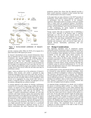 production systems have shown that this approach provides a
                                                                            better overall experience compared to those systems that meet
                                                                            SLAs defined based on the mean or median.
                                                                            In this paper there are many references to this 99.9th percentile of
                                                                            distributions, which reflects Amazon engineers’ relentless focus
                                                                            on performance from the perspective of the customers’
                                                                            experience. Many papers report on averages, so these are included
                                                                            where it makes sense for comparison purposes. Nevertheless,
                                                                            Amazon’s engineering and optimization efforts are not focused on
                                                                            averages. Several techniques, such as the load balanced selection
                                                                            of write coordinators, are purely targeted at controlling
                                                                            performance at the 99.9th percentile.
                                                                            Storage systems often play an important role in establishing a
                                                                            service’s SLA, especially if the business logic is relatively
                                                                            lightweight, as is the case for many Amazon services. State
                                                                            management then becomes the main component of a service’s
                                                                            SLA. One of the main design considerations for Dynamo is to
                                                                            give services control over their system properties, such as
                                                                            durability and consistency, and to let services make their own
                                                                            tradeoffs between functionality, performance and cost-
                                                                            effectiveness.
 Figure 1: Service-oriented architecture of Amazon’s                        2.3     Design Considerations
 platform                                                                   Data replication algorithms used in commercial systems
                                                                            traditionally perform synchronous replica coordination in order to
provide a response within 300ms for 99.9% of its requests for a
                                                                            provide a strongly consistent data access interface. To achieve this
peak client load of 500 requests per second.
                                                                            level of consistency, these algorithms are forced to tradeoff the
In Amazon’s decentralized service oriented infrastructure, SLAs             availability of the data under certain failure scenarios. For
play an important role. For example a page request to one of the            instance, rather than dealing with the uncertainty of the
e-commerce sites typically requires the rendering engine to                 correctness of an answer, the data is made unavailable until it is
construct its response by sending requests to over 150 services.            absolutely certain that it is correct. From the very early replicated
These services often have multiple dependencies, which                      database works, it is well known that when dealing with the
frequently are other services, and as such it is not uncommon for           possibility of network failures, strong consistency and high data
the call graph of an application to have more than one level. To            availability cannot be achieved simultaneously [2, 11]. As such
ensure that the page rendering engine can maintain a clear bound            systems and applications need to be aware which properties can
on page delivery each service within the call chain must obey its           be achieved under which conditions.
performance contract.
                                                                            For systems prone to server and network failures, availability can
Figure 1 shows an abstract view of the architecture of Amazon’s             be increased by using optimistic replication techniques, where
platform, where dynamic web content is generated by page                    changes are allowed to propagate to replicas in the background,
rendering components which in turn query many other services. A             and concurrent, disconnected work is tolerated. The challenge
service can use different data stores to manage its state and these         with this approach is that it can lead to conflicting changes which
data stores are only accessible within its service boundaries. Some         must be detected and resolved. This process of conflict resolution
services act as aggregators by using several other services to              introduces two problems: when to resolve them and who resolves
produce a composite response. Typically, the aggregator services            them. Dynamo is designed to be an eventually consistent data
are stateless, although they use extensive caching.                         store; that is all updates reach all replicas eventually.
A common approach in the industry for forming a performance                 An important design consideration is to decide when to perform
oriented SLA is to describe it using average, median and expected           the process of resolving update conflicts, i.e., whether conflicts
variance. At Amazon we have found that these metrics are not                should be resolved during reads or writes. Many traditional data
good enough if the goal is to build a system where all customers            stores execute conflict resolution during writes and keep the read
have a good experience, rather than just the majority. For                  complexity simple [7]. In such systems, writes may be rejected if
example if extensive personalization techniques are used then               the data store cannot reach all (or a majority of) the replicas at a
customers with longer histories require more processing which               given time. On the other hand, Dynamo targets the design space
impacts performance at the high-end of the distribution. An SLA             of an “always writeable” data store (i.e., a data store that is highly
stated in terms of mean or median response times will not address           available for writes). For a number of Amazon services, rejecting
the performance of this important customer segment. To address              customer updates could result in a poor customer experience. For
this issue, at Amazon, SLAs are expressed and measured at the               instance, the shopping cart service must allow customers to add
99.9th percentile of the distribution. The choice for 99.9% over an         and remove items from their shopping cart even amidst network
even higher percentile has been made based on a cost-benefit                and server failures. This requirement forces us to push the
analysis which demonstrated a significant increase in cost to               complexity of conflict resolution to the reads in order to ensure
improve performance that much. Experiences with Amazon’s                    that writes are never rejected.



                                                                      207
                                                                      197
 