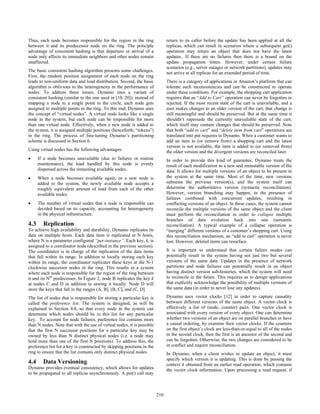 Thus, each node becomes responsible for the region in the ring                return to its caller before the update has been applied at all the
between it and its predecessor node on the ring. The principle                replicas, which can result in scenarios where a subsequent get()
advantage of consistent hashing is that departure or arrival of a             operation may return an object that does not have the latest
node only affects its immediate neighbors and other nodes remain              updates.. If there are no failures then there is a bound on the
unaffected.                                                                   update propagation times. However, under certain failure
                                                                              scenarios (e.g., server outages or network partitions), updates may
The basic consistent hashing algorithm presents some challenges.              not arrive at all replicas for an extended period of time.
First, the random position assignment of each node on the ring
leads to non-uniform data and load distribution. Second, the basic            There is a category of applications in Amazon’s platform that can
algorithm is oblivious to the heterogeneity in the performance of             tolerate such inconsistencies and can be constructed to operate
nodes. To address these issues, Dynamo uses a variant of                      under these conditions. For example, the shopping cart application
consistent hashing (similar to the one used in [10, 20]): instead of          requires that an “Add to Cart” operation can never be forgotten or
mapping a node to a single point in the circle, each node gets                rejected. If the most recent state of the cart is unavailable, and a
assigned to multiple points in the ring. To this end, Dynamo uses             user makes changes to an older version of the cart, that change is
the concept of “virtual nodes”. A virtual node looks like a single            still meaningful and should be preserved. But at the same time it
node in the system, but each node can be responsible for more                 shouldn’t supersede the currently unavailable state of the cart,
than one virtual node. Effectively, when a new node is added to               which itself may contain changes that should be preserved. Note
the system, it is assigned multiple positions (henceforth, “tokens”)          that both “add to cart” and “delete item from cart” operations are
in the ring. The process of fine-tuning Dynamo’s partitioning                 translated into put requests to Dynamo. When a customer wants to
scheme is discussed in Section 6.                                             add an item to (or remove from) a shopping cart and the latest
                                                                              version is not available, the item is added to (or removed from)
Using virtual nodes has the following advantages:                             the older version and the divergent versions are reconciled later.
•     If a node becomes unavailable (due to failures or routine               In order to provide this kind of guarantee, Dynamo treats the
      maintenance), the load handled by this node is evenly                   result of each modification as a new and immutable version of the
      dispersed across the remaining available nodes.                         data. It allows for multiple versions of an object to be present in
•     When a node becomes available again, or a new node is                   the system at the same time. Most of the time, new versions
      added to the system, the newly available node accepts a                 subsume the previous version(s), and the system itself can
      roughly equivalent amount of load from each of the other                determine the authoritative version (syntactic reconciliation).
      available nodes.                                                        However, version branching may happen, in the presence of
                                                                              failures combined with concurrent updates, resulting in
•     The number of virtual nodes that a node is responsible can              conflicting versions of an object. In these cases, the system cannot
      decided based on its capacity, accounting for heterogeneity             reconcile the multiple versions of the same object and the client
      in the physical infrastructure.                                         must perform the reconciliation in order to collapse multiple
                                                                              branches of data evolution back into one (semantic
4.3     Replication                                                           reconciliation). A typical example of a collapse operation is
To achieve high availability and durability, Dynamo replicates its            “merging” different versions of a customer’s shopping cart. Using
data on multiple hosts. Each data item is replicated at N hosts,              this reconciliation mechanism, an “add to cart” operation is never
where N is a parameter configured “per-instance”. Each key, k, is             lost. However, deleted items can resurface.
assigned to a coordinator node (described in the previous section).
The coordinator is in charge of the replication of the data items             It is important to understand that certain failure modes can
that fall within its range. In addition to locally storing each key           potentially result in the system having not just two but several
within its range, the coordinator replicates these keys at the N-1            versions of the same data. Updates in the presence of network
clockwise successor nodes in the ring. This results in a system               partitions and node failures can potentially result in an object
where each node is responsible for the region of the ring between             having distinct version sub-histories, which the system will need
it and its Nth predecessor. In Figure 2, node B replicates the key k          to reconcile in the future. This requires us to design applications
at nodes C and D in addition to storing it locally. Node D will               that explicitly acknowledge the possibility of multiple versions of
store the keys that fall in the ranges (A, B], (B, C], and (C, D].            the same data (in order to never lose any updates).

The list of nodes that is responsible for storing a particular key is         Dynamo uses vector clocks [12] in order to capture causality
called the preference list. The system is designed, as will be                between different versions of the same object. A vector clock is
explained in Section 4.8, so that every node in the system can                effectively a list of (node, counter) pairs. One vector clock is
determine which nodes should be in this list for any particular               associated with every version of every object. One can determine
key. To account for node failures, preference list contains more              whether two versions of an object are on parallel branches or have
than N nodes. Note that with the use of virtual nodes, it is possible         a causal ordering, by examine their vector clocks. If the counters
that the first N successor positions for a particular key may be              on the first object’s clock are less-than-or-equal to all of the nodes
owned by less than N distinct physical nodes (i.e. a node may                 in the second clock, then the first is an ancestor of the second and
hold more than one of the first N positions). To address this, the            can be forgotten. Otherwise, the two changes are considered to be
preference list for a key is constructed by skipping positions in the         in conflict and require reconciliation.
ring to ensure that the list contains only distinct physical nodes.           In Dynamo, when a client wishes to update an object, it must
                                                                              specify which version it is updating. This is done by passing the
4.4     Data Versioning                                                       context it obtained from an earlier read operation, which contains
Dynamo provides eventual consistency, which allows for updates                the vector clock information. Upon processing a read request, if
to be propagated to all replicas asynchronously. A put() call may



                                                                        210
                                                                        200
 