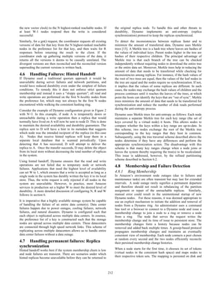 the new vector clock) to the N highest-ranked reachable nodes. If             the original replica node. To handle this and other threats to
at least W-1 nodes respond then the write is considered                       durability, Dynamo implements an anti-entropy (replica
successful.                                                                   synchronization) protocol to keep the replicas synchronized.
Similarly, for a get() request, the coordinator requests all existing         To detect the inconsistencies between replicas faster and to
versions of data for that key from the N highest-ranked reachable             minimize the amount of transferred data, Dynamo uses Merkle
nodes in the preference list for that key, and then waits for R               trees [13]. A Merkle tree is a hash tree where leaves are hashes of
responses before returning the result to the client. If the                   the values of individual keys. Parent nodes higher in the tree are
coordinator ends up gathering multiple versions of the data, it               hashes of their respective children. The principal advantage of
returns all the versions it deems to be causally unrelated. The               Merkle tree is that each branch of the tree can be checked
divergent versions are then reconciled and the reconciled version             independently without requiring nodes to download the entire tree
superseding the current versions is written back.                             or the entire data set. Moreover, Merkle trees help in reducing the
                                                                              amount of data that needs to be transferred while checking for
4.6     Handling Failures: Hinted Handoff                                     inconsistencies among replicas. For instance, if the hash values of
If Dynamo used a traditional quorum approach it would be                      the root of two trees are equal, then the values of the leaf nodes in
unavailable during server failures and network partitions, and                the tree are equal and the nodes require no synchronization. If not,
would have reduced durability even under the simplest of failure              it implies that the values of some replicas are different. In such
conditions. To remedy this it does not enforce strict quorum                  cases, the nodes may exchange the hash values of children and the
membership and instead it uses a “sloppy quorum”; all read and                process continues until it reaches the leaves of the trees, at which
write operations are performed on the first N healthy nodes from              point the hosts can identify the keys that are “out of sync”. Merkle
the preference list, which may not always be the first N nodes                trees minimize the amount of data that needs to be transferred for
encountered while walking the consistent hashing ring.                        synchronization and reduce the number of disk reads performed
                                                                              during the anti-entropy process.
Consider the example of Dynamo configuration given in Figure 2
with N=3. In this example, if node A is temporarily down or                   Dynamo uses Merkle trees for anti-entropy as follows: Each node
unreachable during a write operation then a replica that would                maintains a separate Merkle tree for each key range (the set of
normally have lived on A will now be sent to node D. This is done             keys covered by a virtual node) it hosts. This allows nodes to
to maintain the desired availability and durability guarantees. The           compare whether the keys within a key range are up-to-date. In
replica sent to D will have a hint in its metadata that suggests              this scheme, two nodes exchange the root of the Merkle tree
which node was the intended recipient of the replica (in this case            corresponding to the key ranges that they host in common.
A). Nodes that receive hinted replicas will keep them in a                    Subsequently, using the tree traversal scheme described above the
separate local database that is scanned periodically. Upon                    nodes determine if they have any differences and perform the
detecting that A has recovered, D will attempt to deliver the                 appropriate synchronization action. The disadvantage with this
replica to A. Once the transfer succeeds, D may delete the object             scheme is that many key ranges change when a node joins or
from its local store without decreasing the total number of replicas          leaves the system thereby requiring the tree(s) to be recalculated.
in the system.                                                                This issue is addressed, however, by the refined partitioning
                                                                              scheme described in Section 6.2.
Using hinted handoff, Dynamo ensures that the read and write
operations are not failed due to temporary node or network                    4.8     Membership and Failure Detection
failures. Applications that need the highest level of availability
can set W to 1, which ensures that a write is accepted as long as a           4.8.1     Ring Membership
single node in the system has durably written the key it to its local         In Amazon’s environment node outages (due to failures and
store. Thus, the write request is only rejected if all nodes in the           maintenance tasks) are often transient but may last for extended
system are unavailable. However, in practice, most Amazon                     intervals. A node outage rarely signifies a permanent departure
services in production set a higher W to meet the desired level of            and therefore should not result in rebalancing of the partition
durability. A more detailed discussion of configuring N, R and W              assignment or repair of the unreachable replicas. Similarly,
follows in section 6.                                                         manual error could result in the unintentional startup of new
                                                                              Dynamo nodes. For these reasons, it was deemed appropriate to
It is imperative that a highly available storage system be capable            use an explicit mechanism to initiate the addition and removal of
of handling the failure of an entire data center(s). Data center              nodes from a Dynamo ring. An administrator uses a command
failures happen due to power outages, cooling failures, network               line tool or a browser to connect to a Dynamo node and issue a
failures, and natural disasters. Dynamo is configured such that               membership change to join a node to a ring or remove a node
each object is replicated across multiple data centers. In essence,           from a ring. The node that serves the request writes the
the preference list of a key is constructed such that the storage             membership change and its time of issue to persistent store. The
nodes are spread across multiple data centers. These datacenters              membership changes form a history because nodes can be
are connected through high speed network links. This scheme of                removed and added back multiple times. A gossip-based protocol
replicating across multiple datacenters allows us to handle entire            propagates membership changes and maintains an eventually
data center failures without a data outage.                                   consistent view of membership. Each node contacts a peer chosen
                                                                              at random every second and the two nodes efficiently reconcile
4.7 Handling permanent failures: Replica                                      their persisted membership change histories.
synchronization
Hinted handoff works best if the system membership churn is low               When a node starts for the first time, it chooses its set of tokens
and node failures are transient. There are scenarios under which              (virtual nodes in the consistent hash space) and maps nodes to
hinted replicas become unavailable before they can be returned to             their respective token sets. The mapping is persisted on disk and




                                                                        212
                                                                        202
 