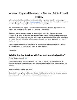 Amazon Keyword Research - Tips and Tricks to do it
Properly
We mentioned that it is possible to consider optimizing in precisely exactly the manner you
consider optimizing results to your ​Amazon buybox​. Both scenarios involve calculations made to
provide sellers (or searchers) the very best experiences possible.
The crossover between organic and both ecommerce research does not stop there. You are
able to believe along the lines of SEO If it comes to Amazon plan.
This is not surprising as soon as you have a step back and realize that--wait a moment
--Amazon is an search engine. Using a number of signs that are position, its algorithm is much
significantly simpler than people of Bing and Google. Amazon indicators information and utilizes
a range of elements to ascertain where search outcomes, who lands. Appears to be a search
engine for me.
We'll clarify why keywords are important to the success as an Amazon vendor. We'll discuss
four Amazon hints you may utilize to run study that is Amazon.
Let us. Get. It.
What is the deal together with Amazon's search algorithm?
First of all rude. It's a title ​A9​.
I think I have a bit too excited at the intro. Yes, it easy to think of Amazon optimization. At
precisely exactly the identical time it is vital not to forget that Amazon is an internet market. It is
a place.
Amazon actually wishes to sell things.
Since it is the driving factor behind A9, I discuss this information that is clear. Amazon arouses
so as to promote as much material as you can, the item search ends.
 