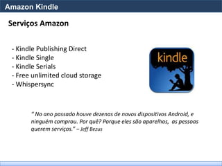 Amazon Kindle

Serviços Amazon

 - Kindle Publishing Direct
 - Kindle Single
 - Kindle Serials
 - Free unlimited cloud storage
 - Whispersync



       “ No ano passado houve dezenas de novos dispositivos Android, e
       ninguém comprou. Por quê? Porque eles são aparelhos, as pessoas
       querem serviços.” – Jeff Bezus
 