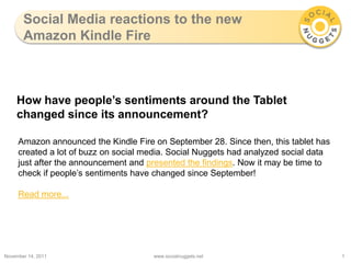 Social Media reactions to the new
       Amazon Kindle Fire



    How have people’s sentiments around the Tablet
    changed since its announcement?

     Amazon announced the Kindle Fire on September 28. Since then, this tablet has
     created a lot of buzz on social media. Social Nuggets had analyzed social data
     just after the announcement and presented the findings. Now it may be time to
     check if people’s sentiments have changed since September!

     Read more...




November 14, 2011                     www.socialnuggets.net                           1
 