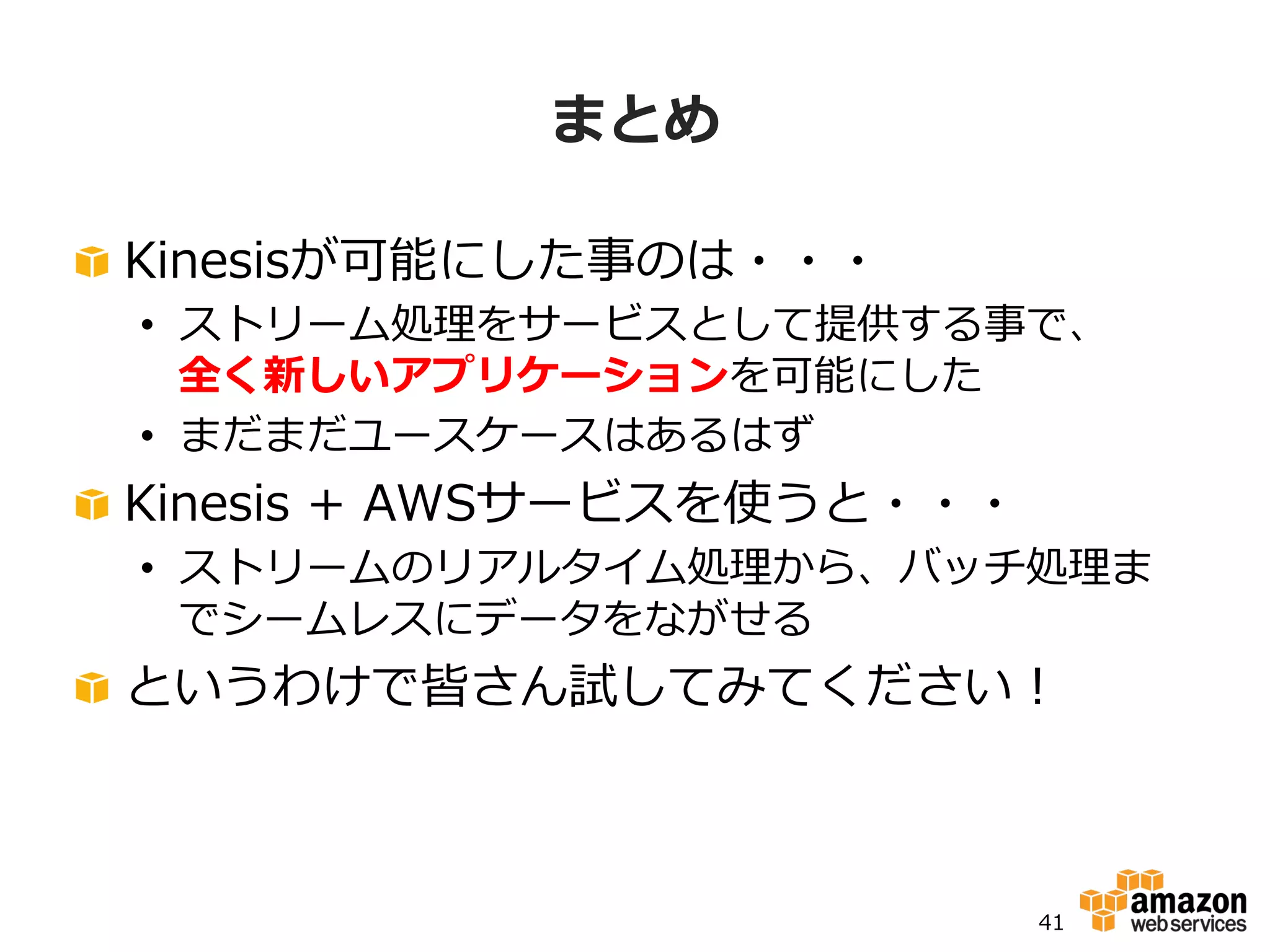 秒単位
分単位
時間
単位
⽉月単位
データの到達速度度⾮非常に⾼高速 ⾮非常に遅い
Kinesis Kinesis EMR EMR
DynamoDB
ElastiCache
Redis
S3DynamoDB
ElastiCache
Redis
Redshift
S3
Redshift
EMR
変換と集積化
データサイズは増加
KinesisとEMRはデータ変換の
ゲートウェイとして機能し、
各データベースは⽤用途によって変化
データ
収集
処理理単位ごとのデータ処理理ボリューム ⼤大規模⼩小規模
 