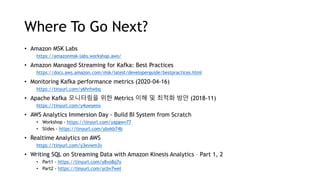 Where To Go Next?
• Amazon MSK Labs
https://amazonmsk-labs.workshop.aws/
• Amazon Managed Streaming for Kafka: Best Practices
https://docs.aws.amazon.com/msk/latest/developerguide/bestpractices.html
• Monitoring Kafka performance metrics (2020-04-16)
https://tinyurl.com/y6hrhwbq
• Apache Kafka 모니터링을 위한 Metrics 이해 및 최적화 방안 (2018-11)
https://tinyurl.com/y4uwyenx
• AWS Analytics Immersion Day - Build BI System from Scratch
• Workshop - https://tinyurl.com/yapgwv77
• Slides - https://tinyurl.com/ybxkb74b
• Realtime Analytics on AWS
https://tinyurl.com/y3evwm3v
• Writing SQL on Streaming Data with Amazon Kinesis Analytics – Part 1, 2
• Part1 - https://tinyurl.com/y8vo8q7o
• Part2 - https://tinyurl.com/ycbv7wel
 