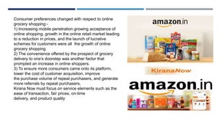 Consumer preferences changed with respect to online
grocery shopping:-
1) Increasing mobile penetration growing acceptance of
online shopping, growth in the online retail market leading
to a reduction in prices, and the launch of lucrative
schemes for customers were all the growth of online
grocery shopping.
2) The convenience offered by the prospect of grocery
delivery to one’s doorstep was another factor that
prompted an increase in online shoppers.
3) To ensure more consumers came onto its platform,
lower the cost of customer acquisition, improve
the purchase volume of repeat purchasers, and generate
more referrals by repeat purchasers,
Kirana Now must focus on service elements such as the
ease of transaction, fair prices, on-time
delivery, and product quality
 