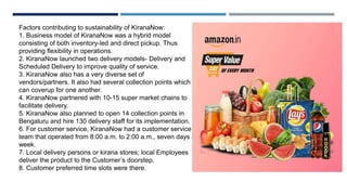 Factors contributing to sustainability of KiranaNow:
1. Business model of KiranaNow was a hybrid model
consisting of both inventory-led and direct pickup. Thus
providing flexibility in operations.
2. KiranaNow launched two delivery models- Delivery and
Scheduled Delivery to improve quality of service.
3. KiranaNow also has a very diverse set of
vendors/partners. It also had several collection points which
can coverup for one another.
4. KiranaNow partnered with 10-15 super market chains to
facilitate delivery.
5. KiranaNow also planned to open 14 collection points in
Bengaluru and hire 130 delivery staff for its implementation.
6. For customer service, KiranaNow had a customer service
team that operated from 8:00 a.m. to 2:00 a.m., seven days a
week.
7. Local delivery persons or kirana stores; local Employees
deliver the product to the Customer’s doorstep.
8. Customer preferred time slots were there.
 