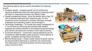 The following options can be used by KiranaNow for achieving
growth:
 Inorganic growth – Inorganic growth can be achieved by
acquiring established-small size retail grocery companies which
will help it in expanding business over different cities.
 People management issues - Since the attrition rate is high, 12-
30% of delivery staff leave their respective jobs. For this
incentives can be introduced to increase motivation amongst
employees and rewarding system can be brought in.
 Technology challenges – To counter this proper management of
IT can be done by mentoring and tutoring small retailers
regarding the positive aspects of connecting through technology
and how this can lead to an increase in their sales and profit.
 Consumer behaviour – Consumers’ buying experience can be
increased by offering better quality products, in-time delivery of
goods, competitive and fair prices of products.
 Merchandising issues – Proper quality checks of goods need to
be ensured before delivering to customers can prevent them
from taking back of delivered products and thus reducing the
costs incurred by them.
 