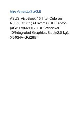 https://amzn.to/3jprCLE
ASUS VivoBook 15 Intel Celeron
N3350 15.6" (39.62cms) HD Laptop
(4GB RAM/1TB HDD/Windows
10/Integrated Graphics/Black/2.0 kg),
X540NA-GQ285T
 