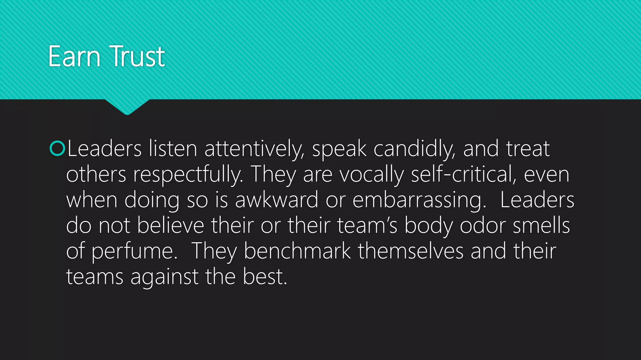 Earn Trust
Leaders listen attentively, speak candidly, and treat
others respectfully. They are vocally self-critical, even
when doing so is awkward or embarrassing. Leaders
do not believe their or their team’s body odor smells
of perfume. They benchmark themselves and their
teams against the best.
 