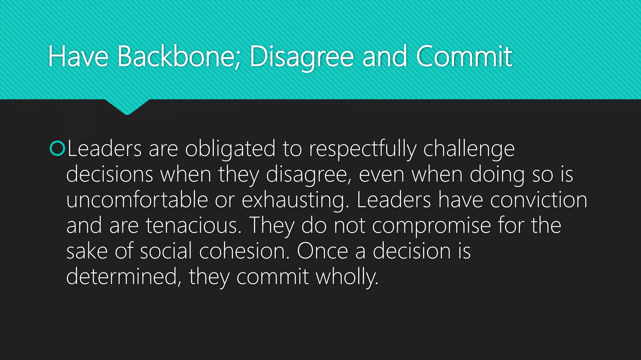 Have Backbone; Disagree and Commit
Leaders are obligated to respectfully challenge
decisions when they disagree, even when doing so is
uncomfortable or exhausting. Leaders have conviction
and are tenacious. They do not compromise for the
sake of social cohesion. Once a decision is
determined, they commit wholly.
 