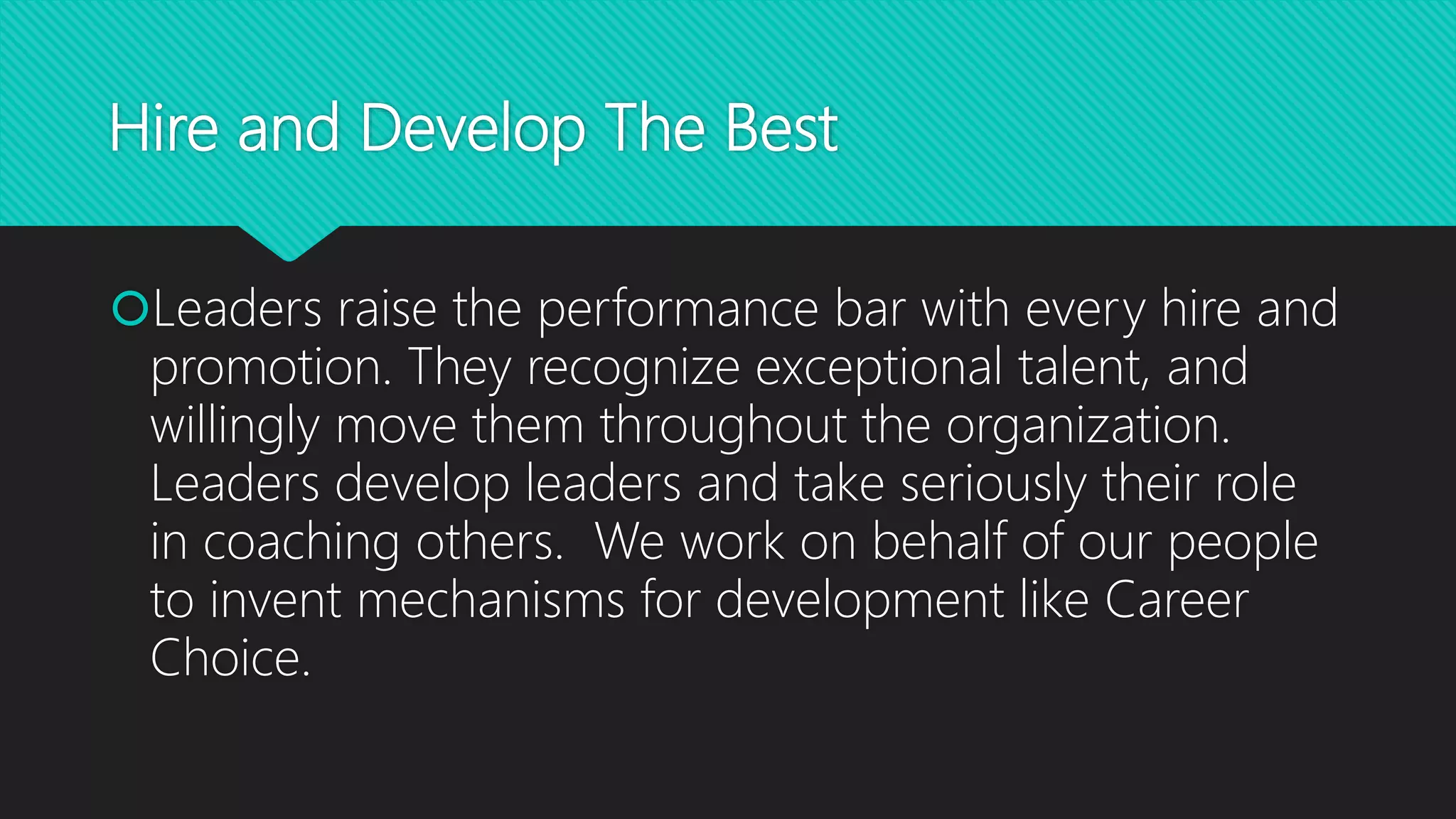 Hire and Develop The Best
Leaders raise the performance bar with every hire and
promotion. They recognize exceptional talent, and
willingly move them throughout the organization.
Leaders develop leaders and take seriously their role
in coaching others. We work on behalf of our people
to invent mechanisms for development like Career
Choice.
 