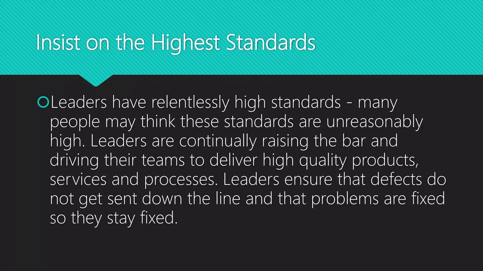 Insist on the Highest Standards
Leaders have relentlessly high standards - many
people may think these standards are unreasonably
high. Leaders are continually raising the bar and
driving their teams to deliver high quality products,
services and processes. Leaders ensure that defects do
not get sent down the line and that problems are fixed
so they stay fixed.
 