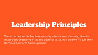 Leadership Principles
We use our Leadership Principles every day, whether we're discussing ideas for
new projects or deciding on the best approach to solving a problem. It is just one of
the things that makes Amazon peculiar.
 