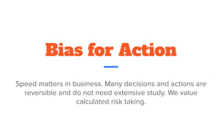 Bias for Action
Speed matters in business. Many decisions and actions are
reversible and do not need extensive study. We value
calculated risk taking.
 